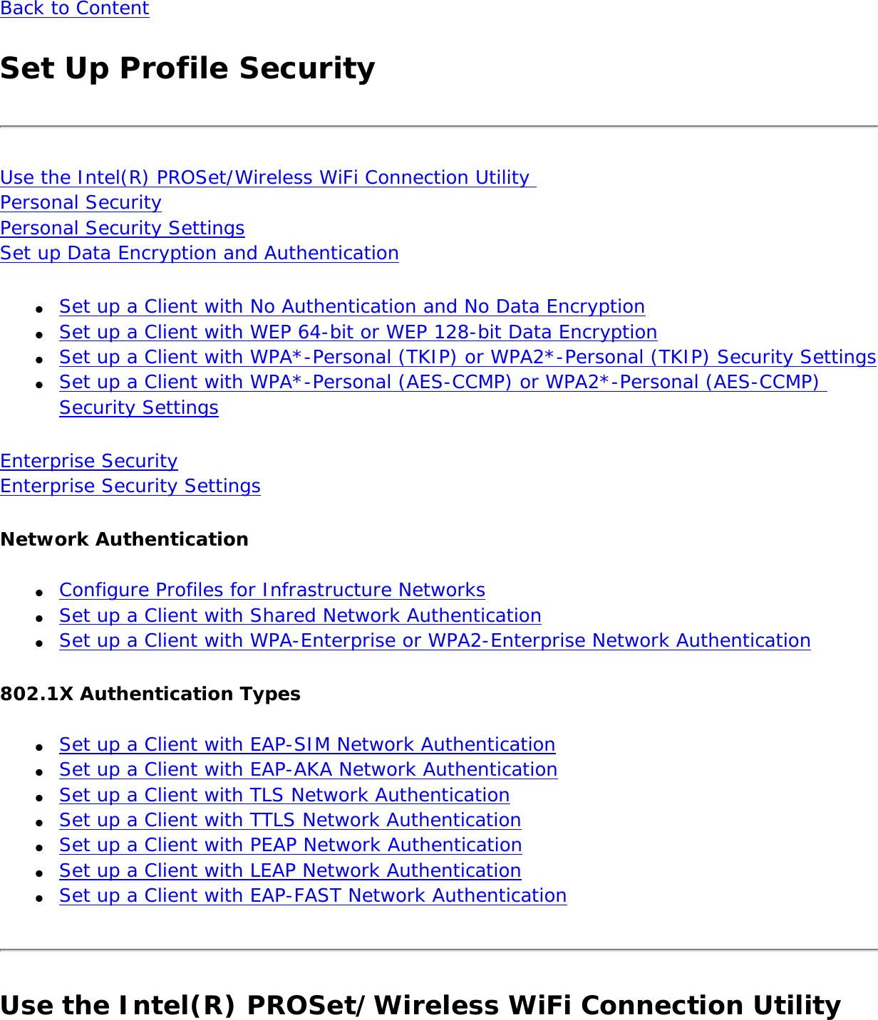 Back to ContentSet Up Profile SecurityUse the Intel(R) PROSet/Wireless WiFi Connection Utility  Personal Security Personal Security Settings Set up Data Encryption and Authentication●     Set up a Client with No Authentication and No Data Encryption●     Set up a Client with WEP 64-bit or WEP 128-bit Data Encryption●     Set up a Client with WPA*-Personal (TKIP) or WPA2*-Personal (TKIP) Security Settings●     Set up a Client with WPA*-Personal (AES-CCMP) or WPA2*-Personal (AES-CCMP) Security SettingsEnterprise Security Enterprise Security SettingsNetwork Authentication●     Configure Profiles for Infrastructure Networks●     Set up a Client with Shared Network Authentication●     Set up a Client with WPA-Enterprise or WPA2-Enterprise Network Authentication802.1X Authentication Types●     Set up a Client with EAP-SIM Network Authentication●     Set up a Client with EAP-AKA Network Authentication●     Set up a Client with TLS Network Authentication●     Set up a Client with TTLS Network Authentication●     Set up a Client with PEAP Network Authentication●     Set up a Client with LEAP Network Authentication●     Set up a Client with EAP-FAST Network AuthenticationUse the Intel(R) PROSet/Wireless WiFi Connection Utility 