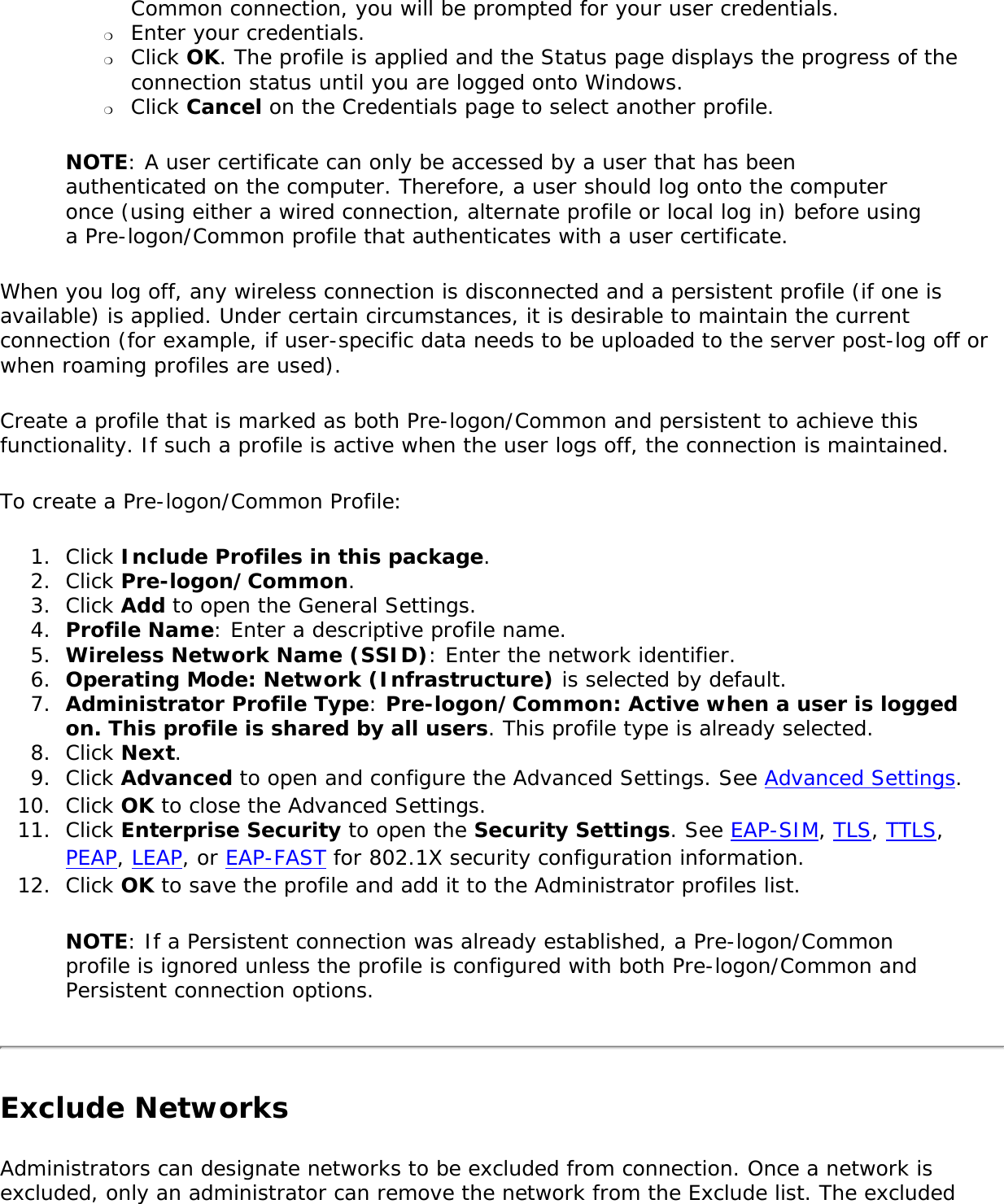 Common connection, you will be prompted for your user credentials.❍     Enter your credentials.❍     Click OK. The profile is applied and the Status page displays the progress of the connection status until you are logged onto Windows.❍     Click Cancel on the Credentials page to select another profile.NOTE: A user certificate can only be accessed by a user that has been authenticated on the computer. Therefore, a user should log onto the computer once (using either a wired connection, alternate profile or local log in) before using a Pre-logon/Common profile that authenticates with a user certificate.When you log off, any wireless connection is disconnected and a persistent profile (if one is available) is applied. Under certain circumstances, it is desirable to maintain the current connection (for example, if user-specific data needs to be uploaded to the server post-log off or when roaming profiles are used).Create a profile that is marked as both Pre-logon/Common and persistent to achieve this functionality. If such a profile is active when the user logs off, the connection is maintained.To create a Pre-logon/Common Profile:1.  Click Include Profiles in this package.2.  Click Pre-logon/Common.3.  Click Add to open the General Settings.4.  Profile Name: Enter a descriptive profile name.5.  Wireless Network Name (SSID): Enter the network identifier.6.  Operating Mode: Network (Infrastructure) is selected by default.7.  Administrator Profile Type: Pre-logon/Common: Active when a user is logged on. This profile is shared by all users. This profile type is already selected.8.  Click Next.9.  Click Advanced to open and configure the Advanced Settings. See Advanced Settings. 10.  Click OK to close the Advanced Settings.11.  Click Enterprise Security to open the Security Settings. See EAP-SIM, TLS, TTLS, PEAP, LEAP, or EAP-FAST for 802.1X security configuration information.12.  Click OK to save the profile and add it to the Administrator profiles list.NOTE: If a Persistent connection was already established, a Pre-logon/Common profile is ignored unless the profile is configured with both Pre-logon/Common and Persistent connection options.Exclude NetworksAdministrators can designate networks to be excluded from connection. Once a network is excluded, only an administrator can remove the network from the Exclude list. The excluded 