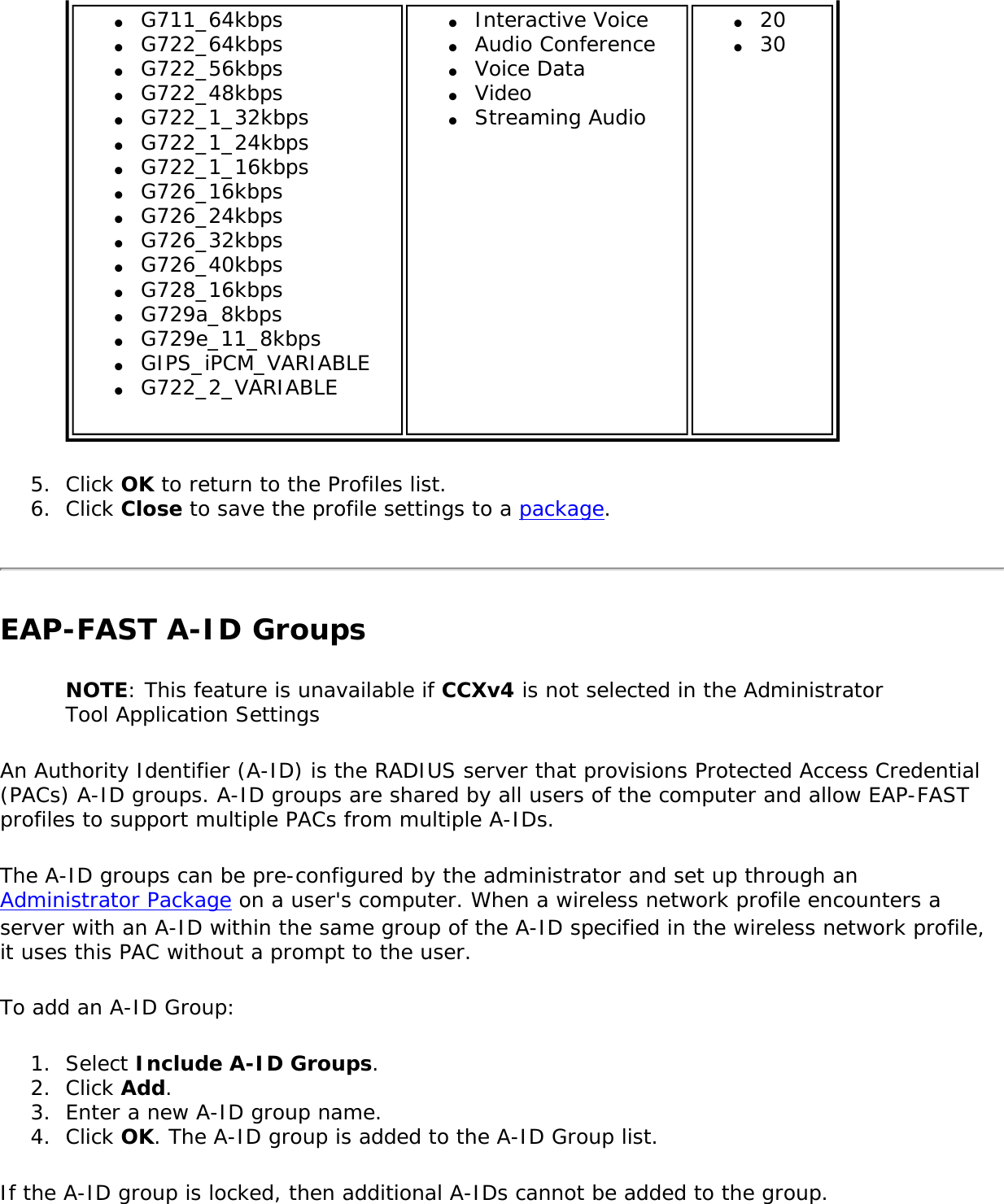 ●     G711_64kbps●     G722_64kbps●     G722_56kbps●     G722_48kbps●     G722_1_32kbps●     G722_1_24kbps●     G722_1_16kbps●     G726_16kbps●     G726_24kbps●     G726_32kbps●     G726_40kbps●     G728_16kbps●     G729a_8kbps●     G729e_11_8kbps●     GIPS_iPCM_VARIABLE●     G722_2_VARIABLE●     Interactive Voice●     Audio Conference●     Voice Data●     Video●     Streaming Audio●     20●     305.  Click OK to return to the Profiles list.6.  Click Close to save the profile settings to a package.EAP-FAST A-ID GroupsNOTE: This feature is unavailable if CCXv4 is not selected in the Administrator Tool Application SettingsAn Authority Identifier (A-ID) is the RADIUS server that provisions Protected Access Credential (PACs) A-ID groups. A-ID groups are shared by all users of the computer and allow EAP-FAST profiles to support multiple PACs from multiple A-IDs.The A-ID groups can be pre-configured by the administrator and set up through an Administrator Package on a user&apos;s computer. When a wireless network profile encounters a server with an A-ID within the same group of the A-ID specified in the wireless network profile, it uses this PAC without a prompt to the user.To add an A-ID Group:1.  Select Include A-ID Groups.2.  Click Add.3.  Enter a new A-ID group name.4.  Click OK. The A-ID group is added to the A-ID Group list.If the A-ID group is locked, then additional A-IDs cannot be added to the group.