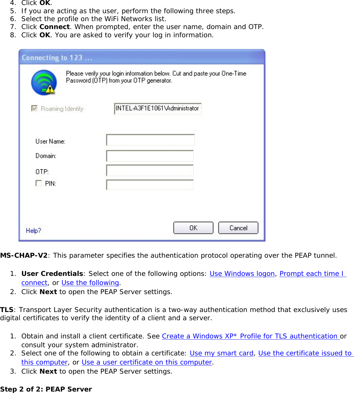 4.  Click OK.5.  If you are acting as the user, perform the following three steps. 6.  Select the profile on the WiFi Networks list. 7.  Click Connect. When prompted, enter the user name, domain and OTP.8.  Click OK. You are asked to verify your log in information. MS-CHAP-V2: This parameter specifies the authentication protocol operating over the PEAP tunnel. 1.  User Credentials: Select one of the following options: Use Windows logon, Prompt each time I connect, or Use the following.2.  Click Next to open the PEAP Server settings.TLS: Transport Layer Security authentication is a two-way authentication method that exclusively uses digital certificates to verify the identity of a client and a server. 1.  Obtain and install a client certificate. See Create a Windows XP* Profile for TLS authentication or consult your system administrator.2.  Select one of the following to obtain a certificate: Use my smart card, Use the certificate issued to this computer, or Use a user certificate on this computer.3.  Click Next to open the PEAP Server settings.Step 2 of 2: PEAP Server