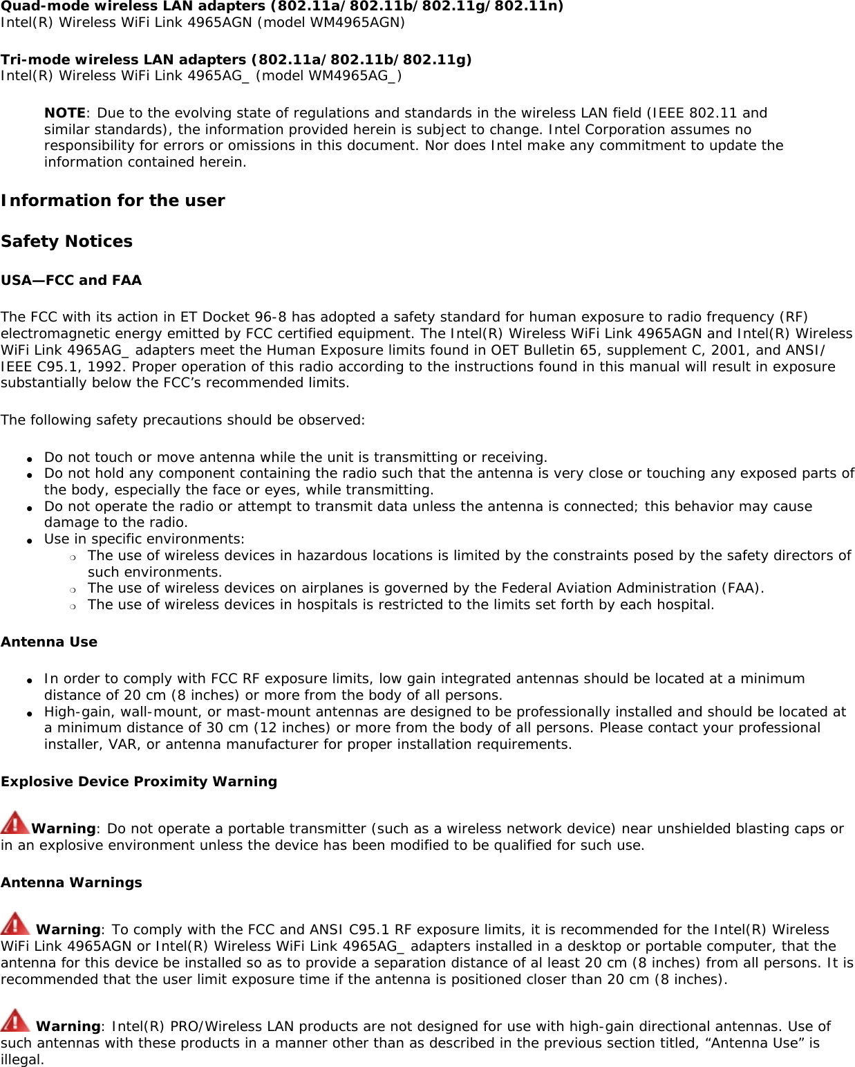 Quad-mode wireless LAN adapters (802.11a/802.11b/802.11g/802.11n) Intel(R) Wireless WiFi Link 4965AGN (model WM4965AGN)Tri-mode wireless LAN adapters (802.11a/802.11b/802.11g) Intel(R) Wireless WiFi Link 4965AG_ (model WM4965AG_)NOTE: Due to the evolving state of regulations and standards in the wireless LAN field (IEEE 802.11 and similar standards), the information provided herein is subject to change. Intel Corporation assumes no responsibility for errors or omissions in this document. Nor does Intel make any commitment to update the information contained herein.Information for the userSafety NoticesUSA—FCC and FAAThe FCC with its action in ET Docket 96-8 has adopted a safety standard for human exposure to radio frequency (RF) electromagnetic energy emitted by FCC certified equipment. The Intel(R) Wireless WiFi Link 4965AGN and Intel(R) Wireless WiFi Link 4965AG_ adapters meet the Human Exposure limits found in OET Bulletin 65, supplement C, 2001, and ANSI/IEEE C95.1, 1992. Proper operation of this radio according to the instructions found in this manual will result in exposure substantially below the FCC’s recommended limits.The following safety precautions should be observed:●     Do not touch or move antenna while the unit is transmitting or receiving.●     Do not hold any component containing the radio such that the antenna is very close or touching any exposed parts of the body, especially the face or eyes, while transmitting.●     Do not operate the radio or attempt to transmit data unless the antenna is connected; this behavior may cause damage to the radio.●     Use in specific environments: ❍     The use of wireless devices in hazardous locations is limited by the constraints posed by the safety directors of such environments.❍     The use of wireless devices on airplanes is governed by the Federal Aviation Administration (FAA).❍     The use of wireless devices in hospitals is restricted to the limits set forth by each hospital.Antenna Use●     In order to comply with FCC RF exposure limits, low gain integrated antennas should be located at a minimum distance of 20 cm (8 inches) or more from the body of all persons.●     High-gain, wall-mount, or mast-mount antennas are designed to be professionally installed and should be located at a minimum distance of 30 cm (12 inches) or more from the body of all persons. Please contact your professional installer, VAR, or antenna manufacturer for proper installation requirements.Explosive Device Proximity WarningWarning: Do not operate a portable transmitter (such as a wireless network device) near unshielded blasting caps or in an explosive environment unless the device has been modified to be qualified for such use.Antenna Warnings Warning: To comply with the FCC and ANSI C95.1 RF exposure limits, it is recommended for the Intel(R) Wireless WiFi Link 4965AGN or Intel(R) Wireless WiFi Link 4965AG_ adapters installed in a desktop or portable computer, that the antenna for this device be installed so as to provide a separation distance of al least 20 cm (8 inches) from all persons. It is recommended that the user limit exposure time if the antenna is positioned closer than 20 cm (8 inches). Warning: Intel(R) PRO/Wireless LAN products are not designed for use with high-gain directional antennas. Use of such antennas with these products in a manner other than as described in the previous section titled, “Antenna Use” is illegal. 