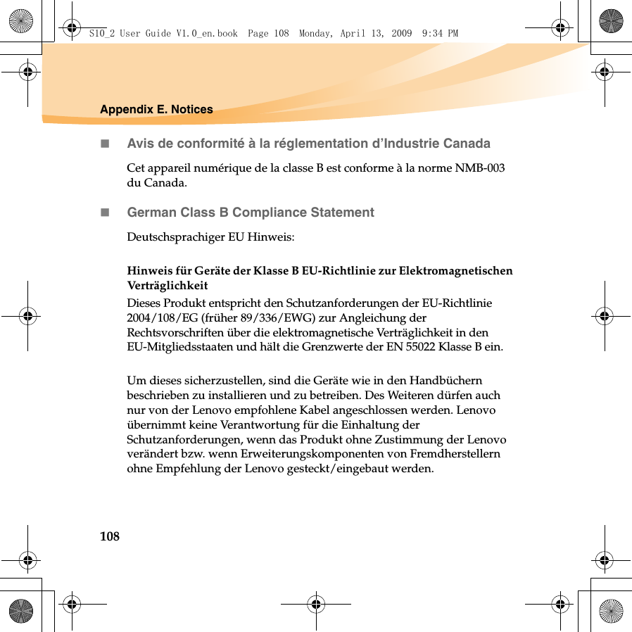 108Appendix E. NoticesAvis de conformité à la réglementation d’Industrie CanadaCet appareil numérique de la classe B est conforme à la norme NMB-003 du Canada.German Class B Compliance StatementDeutschsprachiger EU Hinweis: Hinweis für Geräte der Klasse B EU-Richtlinie zur Elektromagnetischen VerträglichkeitDieses Produkt entspricht den Schutzanforderungen der EU-Richtlinie 2004/108/EG (früher 89/336/EWG) zur Angleichung der Rechtsvorschriften über die elektromagnetische Verträglichkeit in den EU-Mitgliedsstaaten und hält die Grenzwerte der EN 55022 Klasse B ein. Um dieses sicherzustellen, sind die Geräte wie in den Handbüchern beschrieben zu installieren und zu betreiben. Des Weiteren dürfen auch nur von der Lenovo empfohlene Kabel angeschlossen werden. Lenovo übernimmt keine Verantwortung für die Einhaltung der Schutzanforderungen, wenn das Produkt ohne Zustimmung der Lenovo verändert bzw. wenn Erweiterungskomponenten von Fremdherstellern ohne Empfehlung der Lenovo gesteckt/eingebaut werden.S10_2 User Guide V1.0_en.book  Page 108  Monday, April 13, 2009  9:34 PM