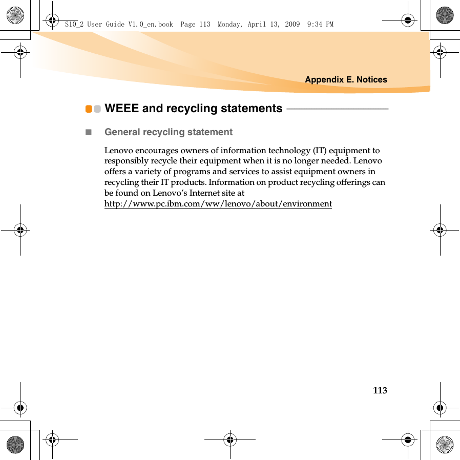 Appendix E. Notices113WEEE and recycling statements  - - - - - - - - - - - - - - - - - - - - - - - - - - - - - - - - - - - - - - - - -General recycling statementLenovo encourages owners of information technology (IT) equipment to responsibly recycle their equipment when it is no longer needed. Lenovo offers a variety of programs and services to assist equipment owners in recycling their IT products. Information on product recycling offerings can be found on Lenovo’s Internet site at http://www.pc.ibm.com/ww/lenovo/about/environmentS10_2 User Guide V1.0_en.book  Page 113  Monday, April 13, 2009  9:34 PM