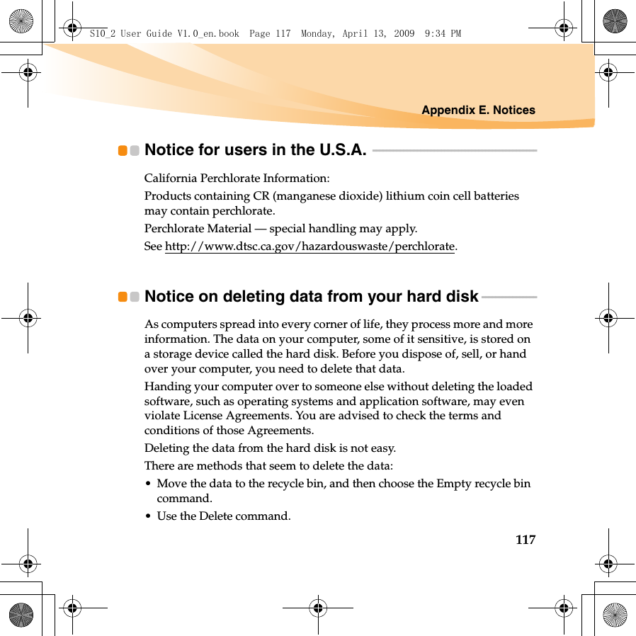 Appendix E. Notices117Notice for users in the U.S.A.  - - - - - - - - - - - - - - - - - - - - - - - - - - - - - - - - - - - - - - - - - - - - - - - -California Perchlorate Information:Products containing CR (manganese dioxide) lithium coin cell batteries may contain perchlorate.Perchlorate Material — special handling may apply.See http://www.dtsc.ca.gov/hazardouswaste/perchlorate.Notice on deleting data from your hard disk  - - - - - - - - - - - - - - - -As computers spread into every corner of life, they process more and more information. The data on your computer, some of it sensitive, is stored on a storage device called the hard disk. Before you dispose of, sell, or hand over your computer, you need to delete that data.Handing your computer over to someone else without deleting the loaded software, such as operating systems and application software, may even violate License Agreements. You are advised to check the terms and conditions of those Agreements.Deleting the data from the hard disk is not easy.There are methods that seem to delete the data:• Move the data to the recycle bin, and then choose the Empty recycle bin command.• Use the Delete command.S10_2 User Guide V1.0_en.book  Page 117  Monday, April 13, 2009  9:34 PM