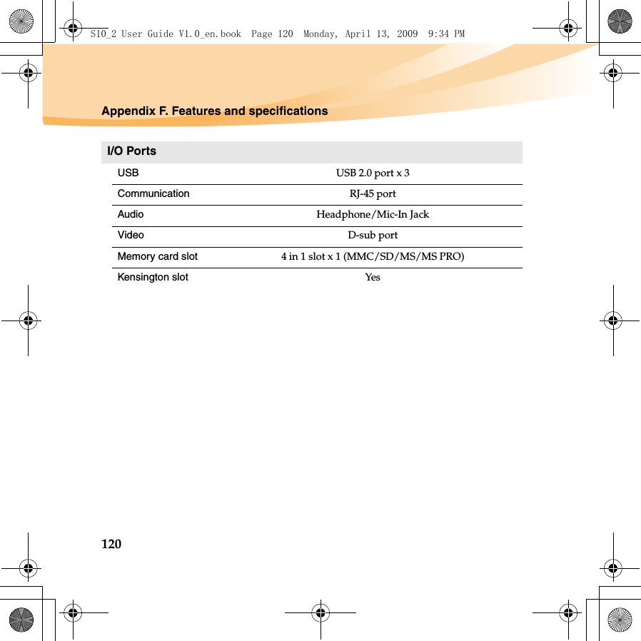 120Appendix F. Features and specificationsI/O PortsUSBUSB 2.0 port x 3Communication RJ-45 port Audio Headphone/Mic-In JackVideo D-sub portMemory card slot 4 in 1 slot x 1 (MMC/SD/MS/MS PRO)Kensington slot YesS10_2 User Guide V1.0_en.book  Page 120  Monday, April 13, 2009  9:34 PM