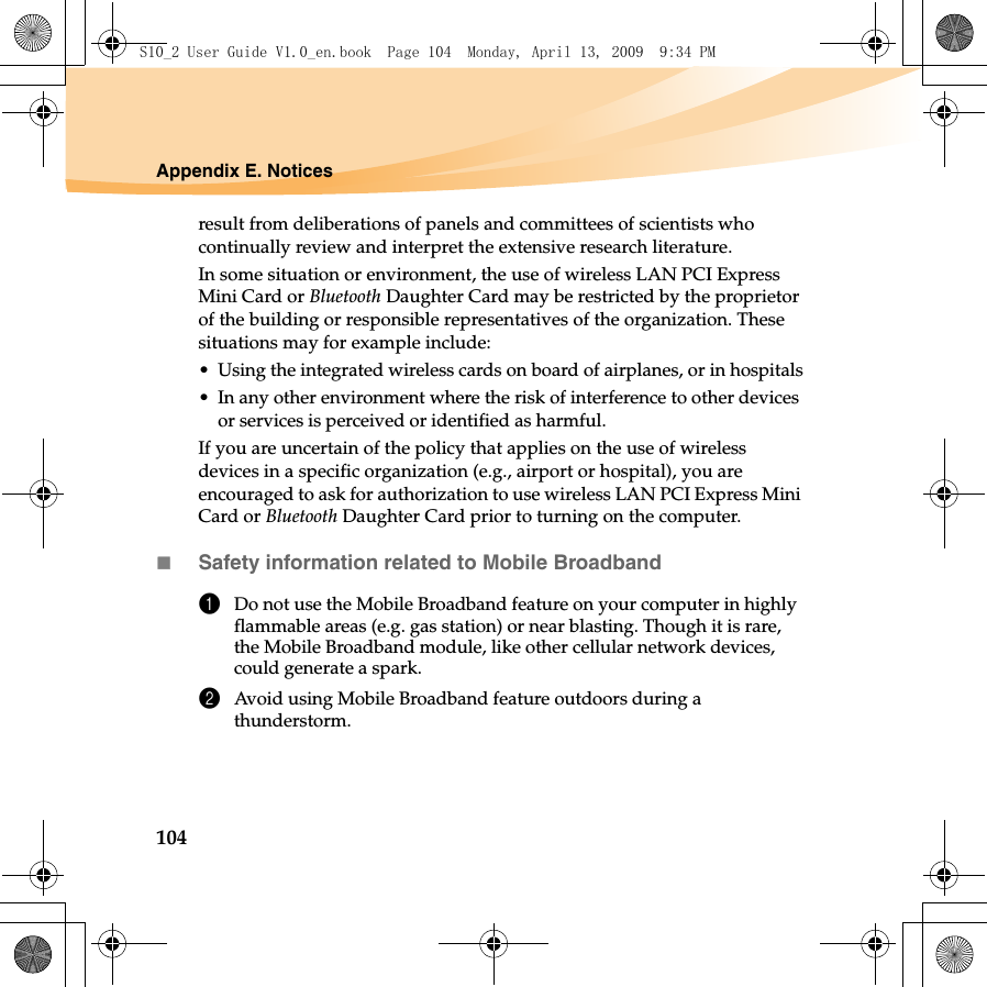 104Appendix E. Noticesresult from deliberations of panels and committees of scientists who continually review and interpret the extensive research literature.In some situation or environment, the use of wireless LAN PCI Express Mini Card or Bluetooth Daughter Card may be restricted by the proprietor of the building or responsible representatives of the organization. These situations may for example include:• Using the integrated wireless cards on board of airplanes, or in hospitals• In any other environment where the risk of interference to other devices or services is perceived or identified as harmful.If you are uncertain of the policy that applies on the use of wireless devices in a specific organization (e.g., airport or hospital), you are encouraged to ask for authorization to use wireless LAN PCI Express Mini Card or Bluetooth Daughter Card prior to turning on the computer.Safety information related to Mobile Broadband1Do not use the Mobile Broadband feature on your computer in highly flammable areas (e.g. gas station) or near blasting. Though it is rare, the Mobile Broadband module, like other cellular network devices, could generate a spark. 2Avoid using Mobile Broadband feature outdoors during a thunderstorm. S10_2 User Guide V1.0_en.book  Page 104  Monday, April 13, 2009  9:34 PM