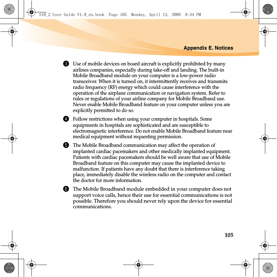 Appendix E. Notices1053Use of mobile devices on board aircraft is explicitly prohibited by many airlines companies, especially during take-off and landing. The built-in Mobile Broadband module on your computer is a low-power radio transceiver. When it is turned on, it intermittently receives and transmits radio frequency (RF) energy which could cause interference with the operation of the airplane communication or navigation system. Refer to rules or regulations of your airline company for Mobile Broadband use. Never enable Mobile Broadband feature on your computer unless you are explicitly permitted to do so. 4Follow restrictions when using your computer in hospitals. Some equipments in hospitals are sophisticated and are susceptible to electromagnetic interference. Do not enable Mobile Broadband feature near medical equipment without requesting permission.5The Mobile Broadband communication may affect the operation of implanted cardiac pacemakers and other medically implanted equipment. Patients with cardiac pacemakers should be well aware that use of Mobile Broadband feature on this computer may cause the implanted device to malfunction. If patients have any doubt that there is interference taking place, immediately disable the wireless radio on the computer and contact the doctor for more information. 6The Mobile Broadband module embedded in your computer does not support voice calls, hence their use for essential communications is not possible. Therefore you should never rely upon the device for essential communications.S10_2 User Guide V1.0_en.book  Page 105  Monday, April 13, 2009  9:34 PM