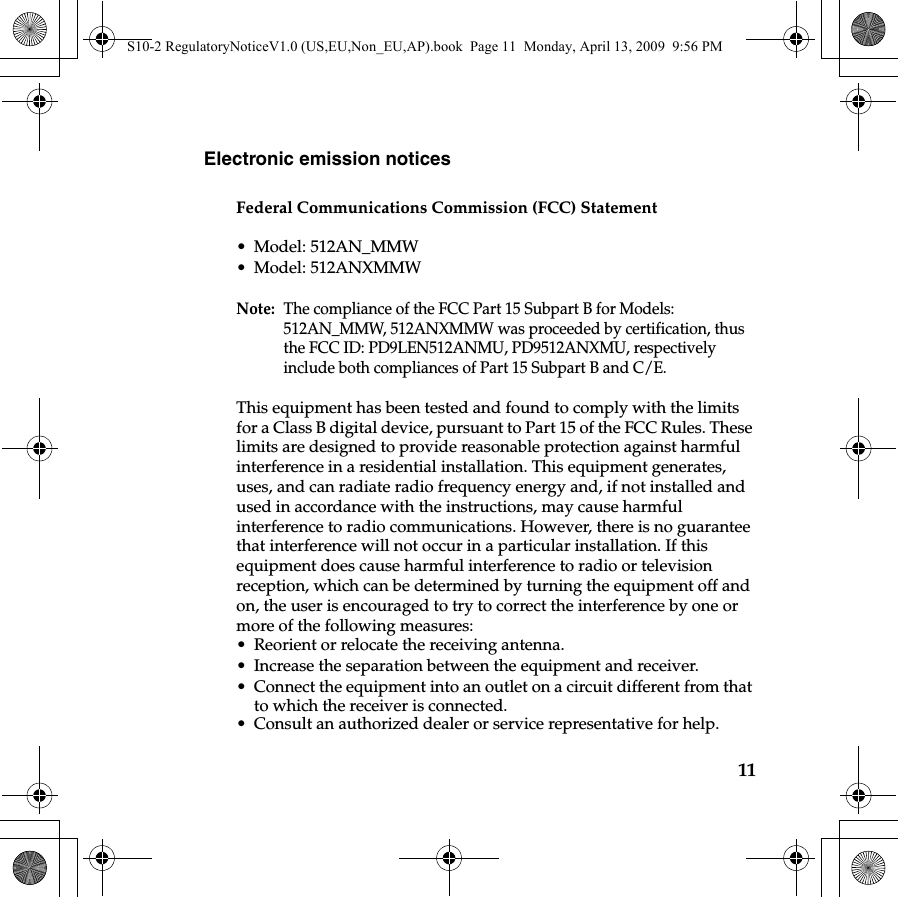 11Electronic emission noticesFederal Communications Commission (FCC) Statement• Model: 512AN_MMW• Model: 512ANXMMWNote:  The compliance of the FCC Part 15 Subpart B for Models: 512AN_MMW, 512ANXMMW was proceeded by certification, thus the FCC ID: PD9LEN512ANMU, PD9512ANXMU, respectively include both compliances of Part 15 Subpart B and C/E.This equipment has been tested and found to comply with the limits for a Class B digital device, pursuant to Part 15 of the FCC Rules. These limits are designed to provide reasonable protection against harmful interference in a residential installation. This equipment generates, uses, and can radiate radio frequency energy and, if not installed and used in accordance with the instructions, may cause harmful interference to radio communications. However, there is no guarantee that interference will not occur in a particular installation. If this equipment does cause harmful interference to radio or television reception, which can be determined by turning the equipment off and on, the user is encouraged to try to correct the interference by one or more of the following measures: • Reorient or relocate the receiving antenna. • Increase the separation between the equipment and receiver.• Connect the equipment into an outlet on a circuit different from that to which the receiver is connected.• Consult an authorized dealer or service representative for help.S10-2 RegulatoryNoticeV1.0 (US,EU,Non_EU,AP).book  Page 11  Monday, April 13, 2009  9:56 PM