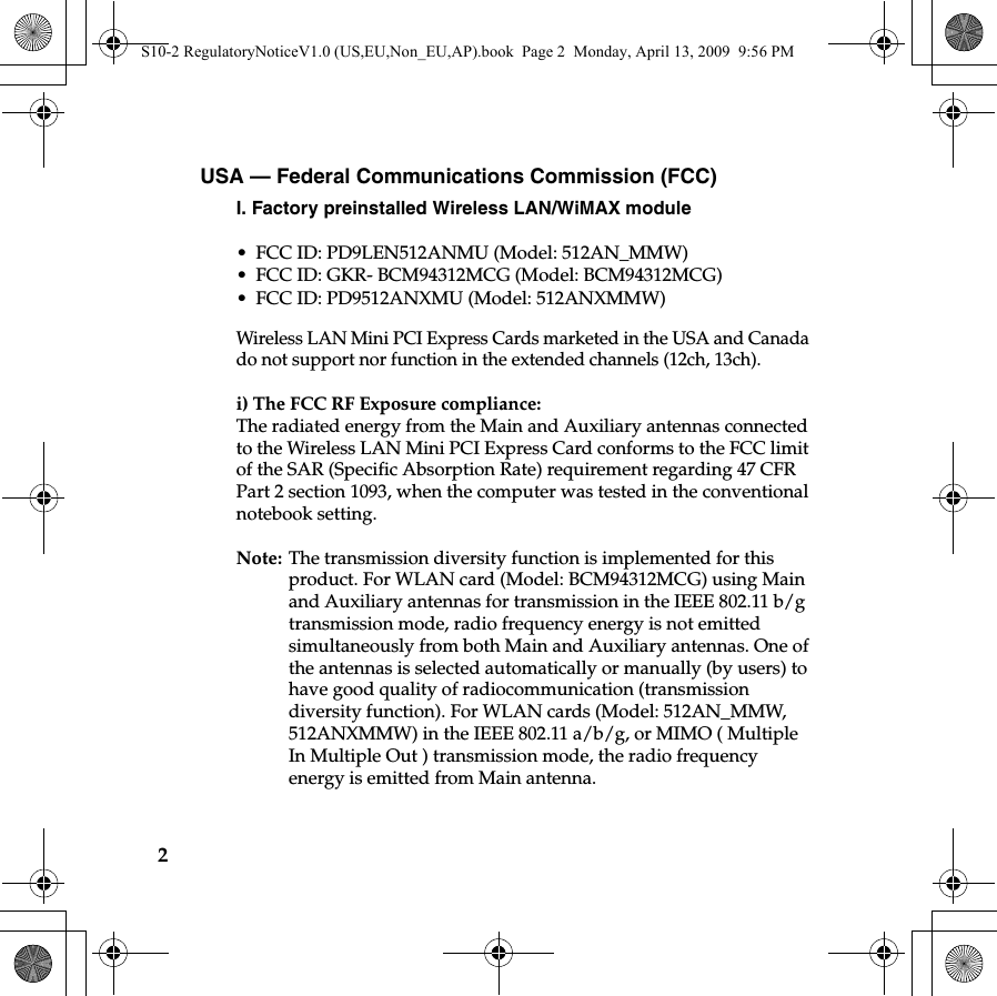 2USA — Federal Communications Commission (FCC) I. Factory preinstalled Wireless LAN/WiMAX module • FCC ID: PD9LEN512ANMU (Model: 512AN_MMW)• FCC ID: GKR- BCM94312MCG (Model: BCM94312MCG)• FCC ID: PD9512ANXMU (Model: 512ANXMMW)Wireless LAN Mini PCI Express Cards marketed in the USA and Canada do not support nor function in the extended channels (12ch, 13ch). i) The FCC RF Exposure compliance:The radiated energy from the Main and Auxiliary antennas connected to the Wireless LAN Mini PCI Express Card conforms to the FCC limit of the SAR (Specific Absorption Rate) requirement regarding 47 CFR Part 2 section 1093, when the computer was tested in the conventional notebook setting.Note: The transmission diversity function is implemented for this product. For WLAN card (Model: BCM94312MCG) using Main and Auxiliary antennas for transmission in the IEEE 802.11 b/g transmission mode, radio frequency energy is not emitted simultaneously from both Main and Auxiliary antennas. One of the antennas is selected automatically or manually (by users) to have good quality of radiocommunication (transmission diversity function). For WLAN cards (Model: 512AN_MMW, 512ANXMMW) in the IEEE 802.11 a/b/g, or MIMO ( Multiple In Multiple Out ) transmission mode, the radio frequency energy is emitted from Main antenna.United States and CanadaS10-2 RegulatoryNoticeV1.0 (US,EU,Non_EU,AP).book  Page 2  Monday, April 13, 2009  9:56 PM