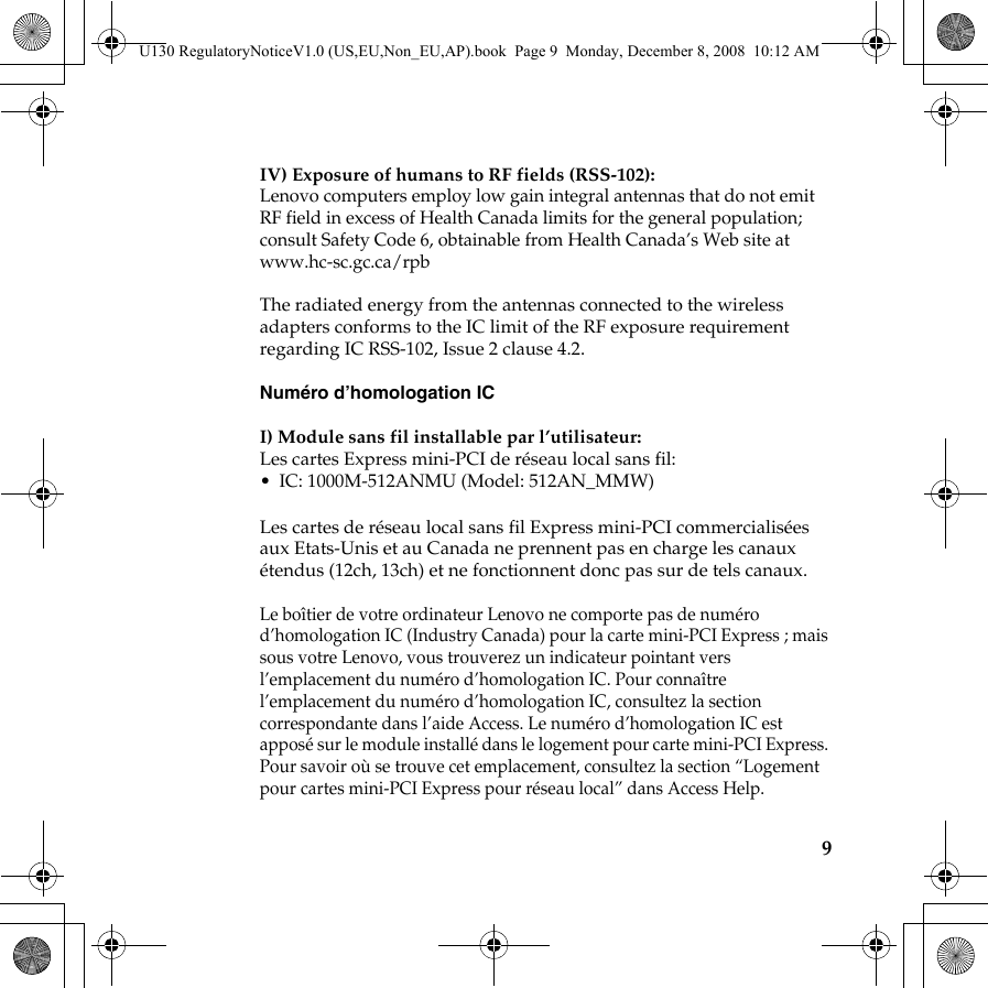 9IV) Exposure of humans to RF fields (RSS-102):Lenovo computers employ low gain integral antennas that do not emit RF field in excess of Health Canada limits for the general population; consult Safety Code 6, obtainable from Health Canada’s Web site at www.hc-sc.gc.ca/rpbThe radiated energy from the antennas connected to the wireless adapters conforms to the IC limit of the RF exposure requirement regarding IC RSS-102, Issue 2 clause 4.2.Numéro d’homologation ICI) Module sans fil installable par l’utilisateur:Les cartes Express mini-PCI de réseau local sans fil:• IC: 1000M-512ANMU (Model: 512AN_MMW)Les cartes de réseau local sans fil Express mini-PCI commercialisées aux Etats-Unis et au Canada ne prennent pas en charge les canaux étendus (12ch, 13ch) et ne fonctionnent donc pas sur de tels canaux.Le boîtier de votre ordinateur Lenovo ne comporte pas de numéro d’homologation IC (Industry Canada) pour la carte mini-PCI Express ; mais sous votre Lenovo, vous trouverez un indicateur pointant vers l’emplacement du numéro d’homologation IC. Pour connaître l’emplacement du numéro d’homologation IC, consultez la section correspondante dans l’aide Access. Le numéro d’homologation IC est apposé sur le module installé dans le logement pour carte mini-PCI Express. Pour savoir où se trouve cet emplacement, consultez la section “Logement pour cartes mini-PCI Express pour réseau local” dans Access Help. U130 RegulatoryNoticeV1.0 (US,EU,Non_EU,AP).book  Page 9  Monday, December 8, 2008  10:12 AM