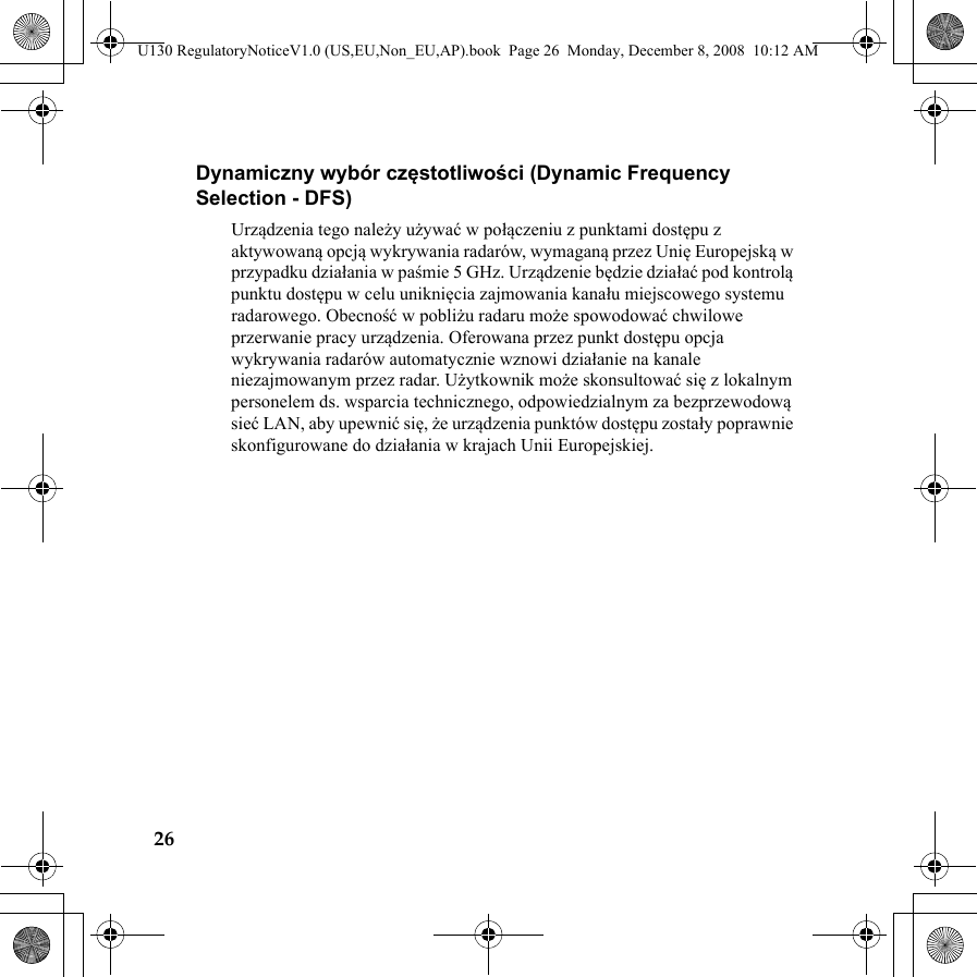 26Dynamiczny wybór częstotliwości (Dynamic Frequency Selection - DFS)Urządzenia tego należy używać w połączeniu z punktami dostępu z aktywowaną opcją wykrywania radarów, wymaganą przez Unię Europejską w przypadku działania w paśmie 5 GHz. Urządzenie będzie działać pod kontrolą punktu dostępu w celu uniknięcia zajmowania kanału miejscowego systemu radarowego. Obecność w pobliżu radaru może spowodować chwilowe przerwanie pracy urządzenia. Oferowana przez punkt dostępu opcja wykrywania radarów automatycznie wznowi działanie na kanale niezajmowanym przez radar. Użytkownik może skonsultować się z lokalnym personelem ds. wsparcia technicznego, odpowiedzialnym za bezprzewodową sieć LAN, aby upewnić się, że urządzenia punktów dostępu zostały poprawnie skonfigurowane do działania w krajach Unii Europejskiej.U130 RegulatoryNoticeV1.0 (US,EU,Non_EU,AP).book  Page 26  Monday, December 8, 2008  10:12 AM