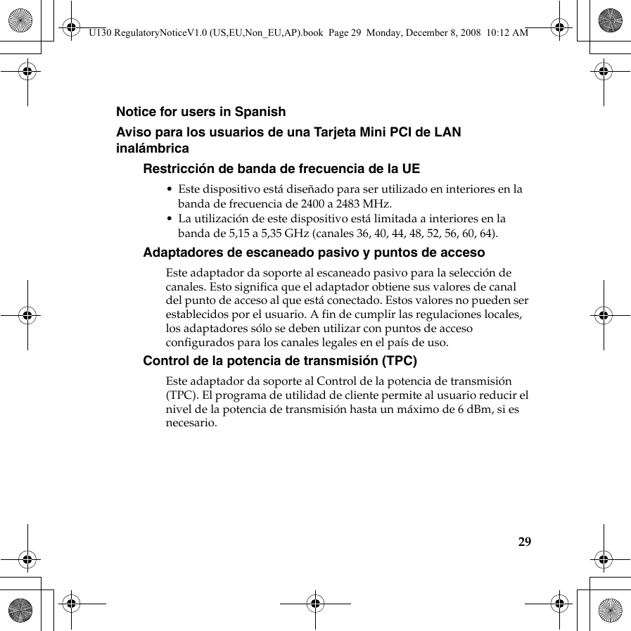 29Notice for users in SpanishAviso para los usuarios de una Tarjeta Mini PCI de LAN inalámbrica Restricción de banda de frecuencia de la UE• Este dispositivo está diseñado para ser utilizado en interiores en la banda de frecuencia de 2400 a 2483 MHz.• La utilización de este dispositivo está limitada a interiores en la banda de 5,15 a 5,35 GHz (canales 36, 40, 44, 48, 52, 56, 60, 64).Adaptadores de escaneado pasivo y puntos de accesoEste adaptador da soporte al escaneado pasivo para la selección de canales. Esto significa que el adaptador obtiene sus valores de canal del punto de acceso al que está conectado. Estos valores no pueden ser establecidos por el usuario. A fin de cumplir las regulaciones locales, los adaptadores sólo se deben utilizar con puntos de acceso configurados para los canales legales en el país de uso.Control de la potencia de transmisión (TPC)Este adaptador da soporte al Control de la potencia de transmisión (TPC). El programa de utilidad de cliente permite al usuario reducir el nivel de la potencia de transmisión hasta un máximo de 6 dBm, si es necesario.U130 RegulatoryNoticeV1.0 (US,EU,Non_EU,AP).book  Page 29  Monday, December 8, 2008  10:12 AM