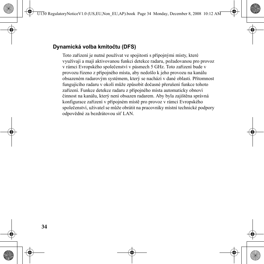 34Dynamická volba kmitočtu (DFS)Toto zařízení je nutné používat ve spojitosti s přípojnými místy, které využívají a mají aktivovanou funkci detekce radaru, požadovanou pro provoz v rámci Evropského společenství v pásmech 5 GHz. Toto zařízení bude v provozu řízeno z přípojného místa, aby nedošlo k jeho provozu na kanálu obsazeném radarovým systémem, který se nachází v dané oblasti. Přítomnost fungujícího radaru v okolí může způsobit dočasné přerušení funkce tohoto zařízení. Funkce detekce radaru z přípojného místa automaticky obnoví činnost na kanálu, který není obsazen radarem. Aby byla zajištěna správná konfigurace zařízení v přípojném místě pro provoz v rámci Evropského společenství, uživatel se může obrátit na pracovníky místní technické podpory odpovědné za bezdrátovou síť LAN.U130 RegulatoryNoticeV1.0 (US,EU,Non_EU,AP).book  Page 34  Monday, December 8, 2008  10:12 AM
