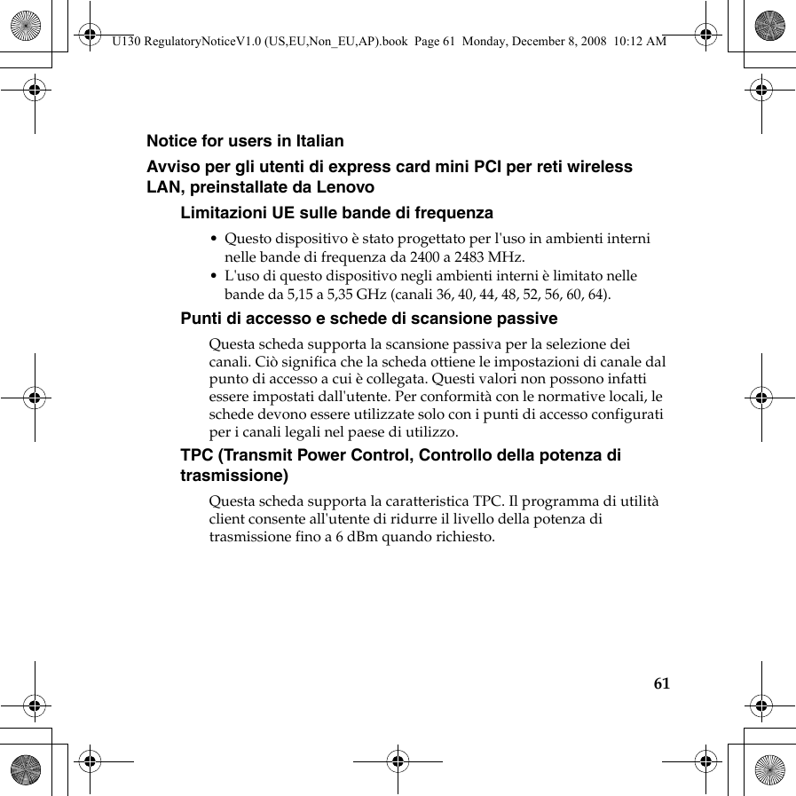 61Notice for users in ItalianAvviso per gli utenti di express card mini PCI per reti wireless LAN, preinstallate da LenovoLimitazioni UE sulle bande di frequenza• Questo dispositivo è stato progettato per l&apos;uso in ambienti interni nelle bande di frequenza da 2400 a 2483 MHz.• L&apos;uso di questo dispositivo negli ambienti interni è limitato nelle bande da 5,15 a 5,35 GHz (canali 36, 40, 44, 48, 52, 56, 60, 64).Punti di accesso e schede di scansione passiveQuesta scheda supporta la scansione passiva per la selezione dei canali. Ciò significa che la scheda ottiene le impostazioni di canale dal punto di accesso a cui è collegata. Questi valori non possono infatti essere impostati dall&apos;utente. Per conformità con le normative locali, le schede devono essere utilizzate solo con i punti di accesso configurati per i canali legali nel paese di utilizzo.TPC (Transmit Power Control, Controllo della potenza di trasmissione)Questa scheda supporta la caratteristica TPC. Il programma di utilità client consente all&apos;utente di ridurre il livello della potenza di trasmissione fino a 6 dBm quando richiesto.U130 RegulatoryNoticeV1.0 (US,EU,Non_EU,AP).book  Page 61  Monday, December 8, 2008  10:12 AM