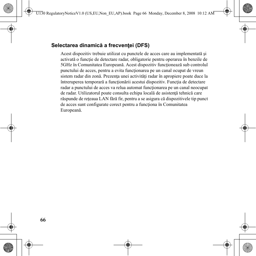 66Selectarea dinamică a frecvenţei (DFS)Acest dispozitiv trebuie utilizat cu punctele de acces care au implementată şi activată o funcţie de detectare radar, obligatorie pentru operarea în benzile de 5GHz în Comunitatea Europeană. Acest dispozitiv funcţionează sub controlul punctului de acces, pentru a evita funcţionarea pe un canal ocupat de vreun sistem radar din zonă. Prezenţa unei activităţi radar în apropiere poate duce la întreruperea temporară a funcţionării acestui dispozitiv. Funcţia de detectare radar a punctului de acces va relua automat funcţionarea pe un canal neocupat de radar. Utilizatorul poate consulta echipa locală de asistenţă tehnică care răspunde de reţeaua LAN fără fir, pentru a se asigura că dispozitivele tip punct de acces sunt configurate corect pentru a funcţiona în Comunitatea Europeană.U130 RegulatoryNoticeV1.0 (US,EU,Non_EU,AP).book  Page 66  Monday, December 8, 2008  10:12 AM