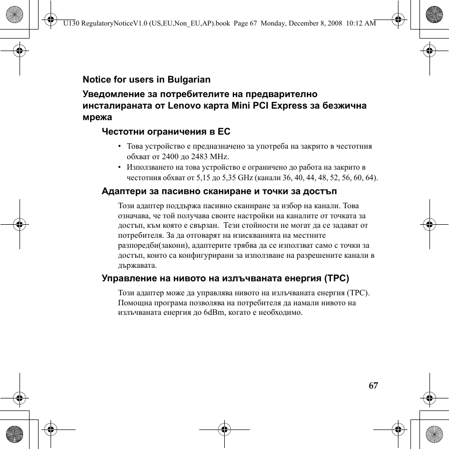 67Notice for users in BulgarianУведомление за потребителите на предварително инсталираната от Lenovo карта Mini PCI Express за безжична мрежаЧестотни ограничения в ЕС•Това устройство е предназначено за употреба на закрито в честотния обхват от 2400 до 2483 MHz.•Използването на това устройство е ограничено до работа на закрито в честотния обхват от 5,15 до 5,35 GHz (канали 36, 40, 44, 48, 52, 56, 60, 64).Адаптери за пасивно сканиране и точки за достъп Този адаптер поддържа пасивно сканиране за избор на канали. Това означава, че той получава своите настройки на каналите от точката за достъп, към която е свързан.  Тези стойности не могат да се задават от потребителя. За да отговарят на изискванията на местните разпоредби(закони), адаптерите трябва да се използват само с точки за достъп, които са конфигурирани за използване на разрешените канали в държавата.Управление на нивото на излъчваната енергия (TPC)Този адаптер може да управлява нивото на излъчваната енергия (TPC). Помощна програма позволява на потребителя да намали нивото на излъчваната енергия до 6dBm, когато е необходимо.U130 RegulatoryNoticeV1.0 (US,EU,Non_EU,AP).book  Page 67  Monday, December 8, 2008  10:12 AM