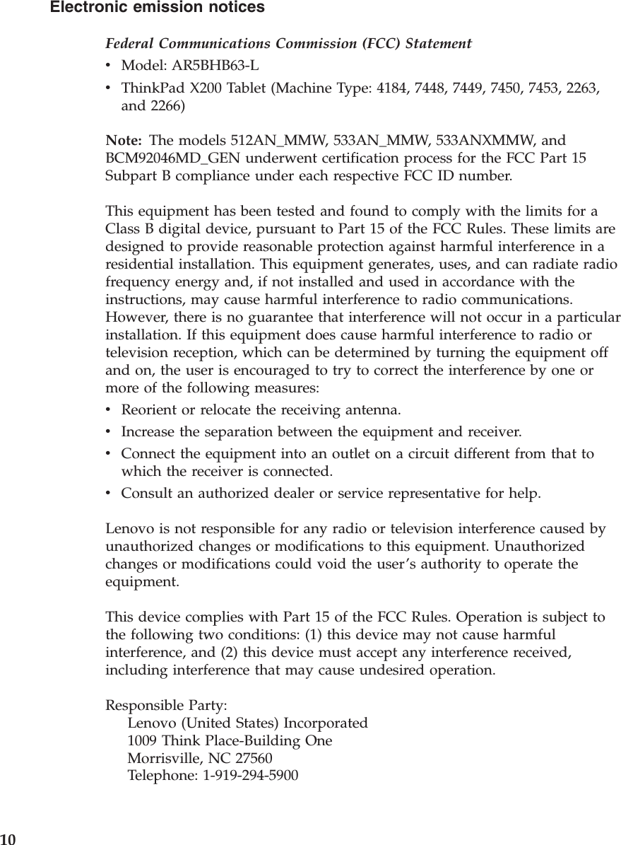 Electronic emission notices Federal Communications Commission (FCC) Statement v    Model: AR5BHB63-L v    ThinkPad X200 Tablet (Machine Type: 4184, 7448, 7449, 7450, 7453, 2263, and 2266)Note: The models 512AN_MMW, 533AN_MMW, 533ANXMMW, and BCM92046MD_GEN underwent certification process for the FCC Part 15 Subpart B compliance under each respective FCC ID number. This equipment has been tested and found to comply with the limits for a Class B digital device, pursuant to Part 15 of the FCC Rules. These limits are designed to provide reasonable protection against harmful interference in a residential installation. This equipment generates, uses, and can radiate radio frequency energy and, if not installed and used in accordance with the instructions, may cause harmful interference to radio communications. However, there is no guarantee that interference will not occur in a particular installation. If this equipment does cause harmful interference to radio or television reception, which can be determined by turning the equipment off and on, the user is encouraged to try to correct the interference by one or more of the following measures: v    Reorient or relocate the receiving antenna. v    Increase the separation between the equipment and receiver. v    Connect the equipment into an outlet on a circuit different from that to which the receiver is connected. v    Consult an authorized dealer or service representative for help.Lenovo is not responsible for any radio or television interference caused by unauthorized changes or modifications to this equipment. Unauthorized changes or modifications could void the user’s authority to operate the equipment. This device complies with Part 15 of the FCC Rules. Operation is subject to the following two conditions: (1) this device may not cause harmful interference, and (2) this device must accept any interference received, including interference that may cause undesired operation. Responsible Party:     Lenovo (United States) Incorporated     1009 Think Place-Building One     Morrisville, NC 27560     Telephone: 1-919-294-5900 10 