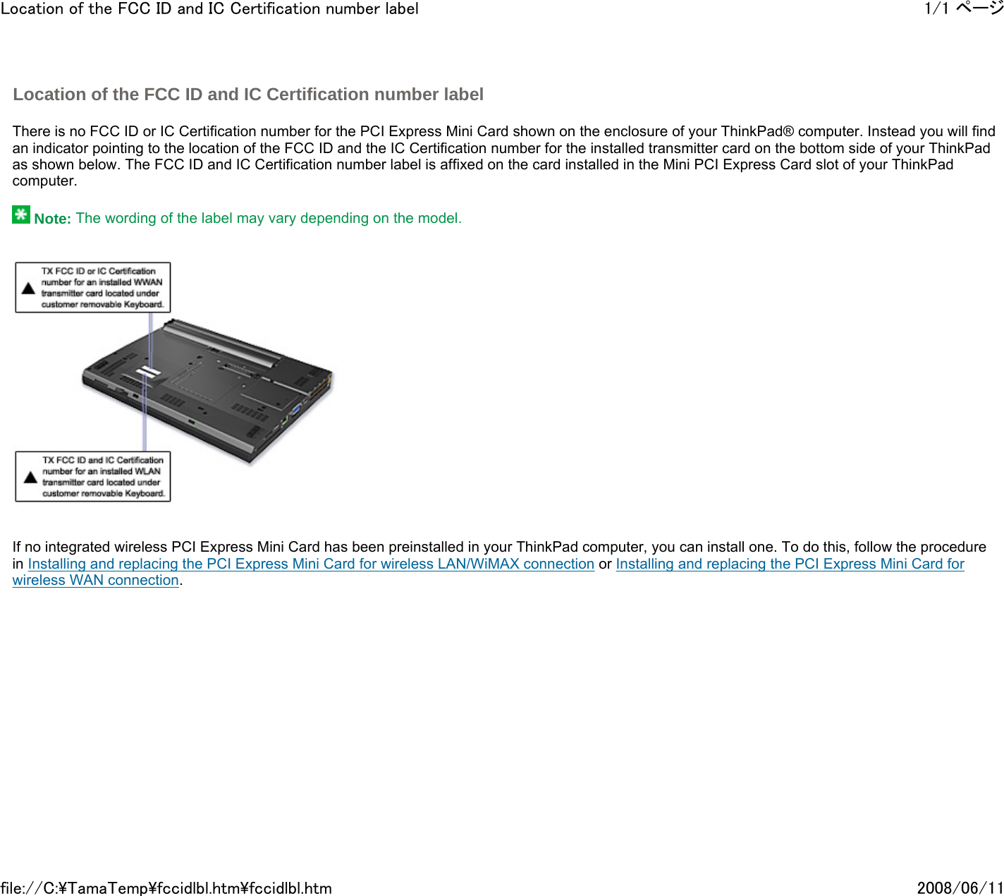   There is no FCC ID or IC Certification number for the PCI Express Mini Card shown on the enclosure of your ThinkPad® computer. Instead you will find an indicator pointing to the location of the FCC ID and the IC Certification number for the installed transmitter card on the bottom side of your ThinkPad as shown below. The FCC ID and IC Certification number label is affixed on the card installed in the Mini PCI Express Card slot of your ThinkPad computer.     Note: The wording of the label may vary depending on the model.            If no integrated wireless PCI Express Mini Card has been preinstalled in your ThinkPad computer, you can install one. To do this, follow the procedure in Installing and replacing the PCI Express Mini Card for wireless LAN/WiMAX connection or Installing and replacing the PCI Express Mini Card for wireless WAN connection.        Location of the FCC ID and IC Certification number label 1/1 ページLocation of the FCC ID and IC Certification number label2008/06/11file://C:\TamaTemp\fccidlbl.htm\fccidlbl.htm