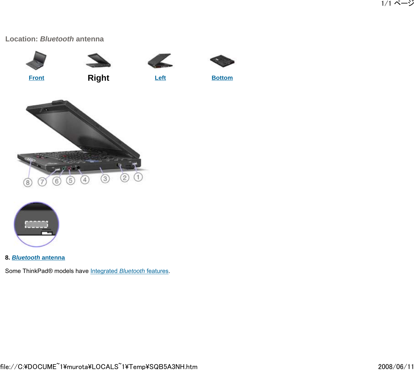  Location: Bluetooth antenna      Front  Right Left Bottom                8. Bluetooth antenna   Some ThinkPad® models have Integrated Bluetooth features.           1/1 ページ2008/06/11file://C:\DOCUME~1\murota\LOCALS~1\Temp\SQB5A3NH.htm