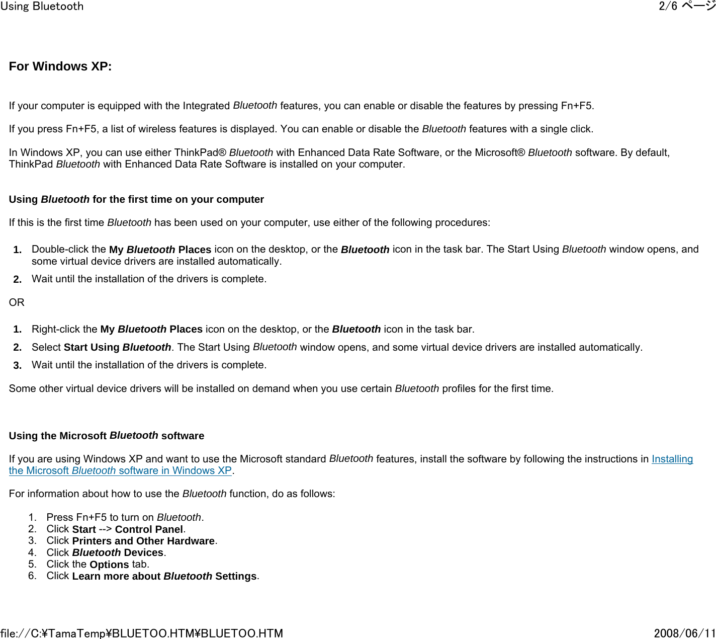 For Windows XP:      If your computer is equipped with the Integrated Bluetooth features, you can enable or disable the features by pressing Fn+F5.   If you press Fn+F5, a list of wireless features is displayed. You can enable or disable the Bluetooth features with a single click.   In Windows XP, you can use either ThinkPad® Bluetooth with Enhanced Data Rate Software, or the Microsoft® Bluetooth software. By default, ThinkPad Bluetooth with Enhanced Data Rate Software is installed on your computer.     Using Bluetooth for the first time on your computer   If this is the first time Bluetooth has been used on your computer, use either of the following procedures: 1. Double-click the My Bluetooth Places icon on the desktop, or the Bluetooth icon in the task bar. The Start Using Bluetooth window opens, and some virtual device drivers are installed automatically. 2. Wait until the installation of the drivers is complete.   OR 1. Right-click the My Bluetooth Places icon on the desktop, or the Bluetooth icon in the task bar. 2. Select Start Using Bluetooth. The Start Using Bluetooth window opens, and some virtual device drivers are installed automatically. 3. Wait until the installation of the drivers is complete.   Some other virtual device drivers will be installed on demand when you use certain Bluetooth profiles for the first time.       Using the Microsoft Bluetooth software   If you are using Windows XP and want to use the Microsoft standard Bluetooth features, install the software by following the instructions in Installing the Microsoft Bluetooth software in Windows XP.   For information about how to use the Bluetooth function, do as follows:    1. Press Fn+F5 to turn on Bluetooth. 2. Click Start --&gt; Control Panel. 3. Click Printers and Other Hardware. 4. Click Bluetooth Devices. 5. Click the Options tab. 6. Click Learn more about Bluetooth Settings. 2/6 ページUsing Bluetooth2008/06/11file://C:\TamaTemp\BLUETOO.HTM\BLUETOO.HTM