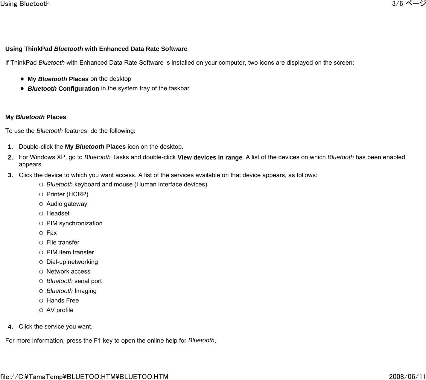     Using ThinkPad Bluetooth with Enhanced Data Rate Software   If ThinkPad Bluetooth with Enhanced Data Rate Software is installed on your computer, two icons are displayed on the screen:   zMy Bluetooth Places on the desktop zBluetooth Configuration in the system tray of the taskbar       My Bluetooth Places   To use the Bluetooth features, do the following: 1. Double-click the My Bluetooth Places icon on the desktop. 2. For Windows XP, go to Bluetooth Tasks and double-click View devices in range. A list of the devices on which Bluetooth has been enabled appears.  3. Click the device to which you want access. A list of the services available on that device appears, as follows:   {Bluetooth keyboard and mouse (Human interface devices) {Printer (HCRP) {Audio gateway {Headset {PIM synchronization {Fax {File transfer {PIM item transfer {Dial-up networking {Network access {Bluetooth serial port {Bluetooth Imaging {Hands Free {AV profile 4. Click the service you want.   For more information, press the F1 key to open the online help for Bluetooth. 3/6 ページUsing Bluetooth2008/06/11file://C:\TamaTemp\BLUETOO.HTM\BLUETOO.HTM