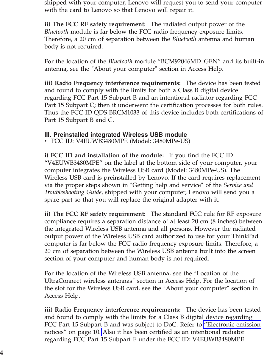 shipped with your computer, Lenovo will request you to send your computer with the card to Lenovo so that Lenovo will repair it. ii) The FCC RF safety requirement:    The radiated output power of the Bluetooth module is far below the FCC radio frequency exposure limits. Therefore, a 20 cm of separation between the Bluetooth antenna and human body is not required. For the location of the Bluetooth module “BCM92046MD_GEN” and its built-in antenna, see the ″About your computer″ section in Access Help. iii) Radio Frequency interference requirements:    The device has been tested and found to comply with the limits for both a Class B digital device regarding FCC Part 15 Subpart B and an intentional radiator regarding FCC Part 15 Subpart C; then it underwent the certification processes for both rules. Thus the FCC ID QDS-BRCM1033 of this device includes both certifications of Part 15 Subpart B and C. III. Preinstalled integrated Wireless USB module v    FCC ID: V4EUWB3480MPE (Model: 3480MPe-US)i) FCC ID and installation of the module:    If you find the FCC ID “V4EUWB3480MPE” on the label at the bottom side of your computer, your computer integrates the Wireless USB card (Model: 3480MPe-US). The Wireless USB card is preinstalled by Lenovo. If the card requires replacement via the proper steps shown in ″Getting help and service″ of the Service and Troubleshooting Guide, shipped with your computer, Lenovo will send you a spare part so that you will replace the original adapter with it. ii) The FCC RF safety requirement:    The standard FCC rule for RF exposure compliance requires a separation distance of at least 20 cm (8 inches) between the integrated Wireless USB antenna and all persons. However the radiated output power of the Wireless USB card authorized to use for your ThinkPad computer is far below the FCC radio frequency exposure limits. Therefore, a 20 cm of separation between the Wireless USB antenna built into the screen section of your computer and human body is not required. For the location of the Wireless USB antenna, see the ″Location of the UltraConnect wireless antennas″ section in Access Help. For the location of the slot for the Wireless USB card, see the ″About your computer″ section in Access Help. iii) Radio Frequency interference requirements:    The device has been tested and found to comply with the limits for a Class B digital device regarding FCC Part 15 Subpart B and was subject to DoC. Refer to “Electronic emission notices” on page 10. Also it has been certified as an intentional radiator regarding FCC Part 15 Subpart F under the FCC ID: V4EUWB3480MPE.  4 