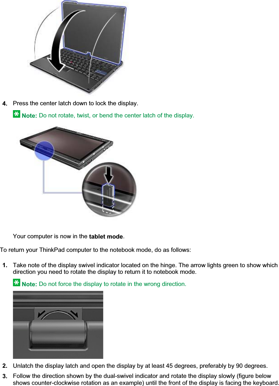 4. Press the center latch down to lock the display.Note: Do not rotate, twist, or bend the center latch of the display.Your computer is now in the tablet mode.To return your ThinkPad computer to the notebook mode, do as follows: 1. Take note of the display swivel indicator located on the hinge. The arrow lights green to show which direction you need to rotate the display to return it to notebook mode.Note: Do not force the display to rotate in the wrong direction.2. Unlatch the display latch and open the display by at least 45 degrees, preferably by 90 degrees.3. Follow the direction shown by the dual-swivel indicator and rotate the display slowly (figure below shows counter-clockwise rotation as an example) until the front of the display is facing the keyboard.㪧㪸㪾㪼㩷㪉㩷㫆㪽㩷㪊㪬㫊㫀㫅㪾㩷㫋㪿㪼㩷㫋㪸㪹㫃㪼㫋㩷㫄㫆㪻㪼㪉㪇㪇㪏㪆㪇㪎㪆㪉㪐㪽㫀㫃㪼㪑㪆㪆㪚㪑㪳㪫㪸㫄㪸㪫㪼㫄㫇㪳㫌㫊㪼㫋㪸㪹㪅㪟㪫㪤㪳㫌㫊㪼㫋㪸㪹㪅㪟㪫㪤  