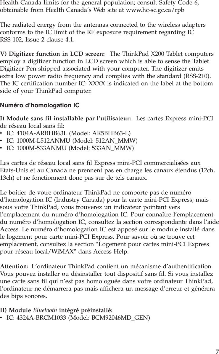 Health Canada limits for the general population; consult Safety Code 6, obtainable from Health Canada’s Web site at www.hc-sc.gc.ca/rpb The radiated energy from the antennas connected to the wireless adapters conforms to the IC limit of the RF exposure requirement regarding IC RSS-102, Issue 2 clause 4.1. V) Digitizer function in LCD screen:    The ThinkPad X200 Tablet computers employ a digitizer function in LCD screen which is able to sense the Tablet Digitizer Pen shipped associated with your computer. The digitizer emits extra low power radio frequency and complies with the standard (RSS-210). The IC certification number IC: XXXX is indicated on the label at the bottom side of your ThinkPad computer. Numéro d’homologation IC I) Module sans fil installable par l’utilisateur:    Les cartes Express mini-PCI de réseau local sans fil: v    IC: 4104A-ARBHB63L (Model: AR5BHB63-L) v    IC: 1000M-L512ANMU (Model: 512AN_MMW) v    IC: 1000M-533ANMU (Model: 533AN_MMW) Les cartes de réseau local sans fil Express mini-PCI commercialisées aux Etats-Unis et au Canada ne prennent pas en charge les canaux étendus (12ch, 13ch) et ne fonctionnent donc pas sur de tels canaux. Le boîtier de votre ordinateur ThinkPad ne comporte pas de numéro d’homologation IC (Industry Canada) pour la carte mini-PCI Express; mais sous votre ThinkPad, vous trouverez un indicateur pointant vers l’emplacement du numéro d’homologation IC. Pour connaître l’emplacement du numéro d’homologation IC, consultez la section correspondante dans l’aide Access. Le numéro d’homologation IC est apposé sur le module installé dans le logement pour carte mini-PCI Express. Pour savoir où se trouve cet emplacement, consultez la section ″Logement pour cartes mini-PCI Express pour réseau local/WiMAX″ dans Access Help. Attention: L’ordinateur ThinkPad contient un mécanisme d’authentification.Vous pouvez installer ou désinstaller tout dispositif sans fil. Si vous installez une carte sans fil qui n’est pas homologuée dans votre ordinateur ThinkPad, l’ordinateur ne démarrera pas mais affichera un message d’erreur et générera des bips sonores. II) Module Bluetooth intégré préinstallé:  v    IC: 4324A-BRCM1033 (Model: BCM92046MD_GEN)    7