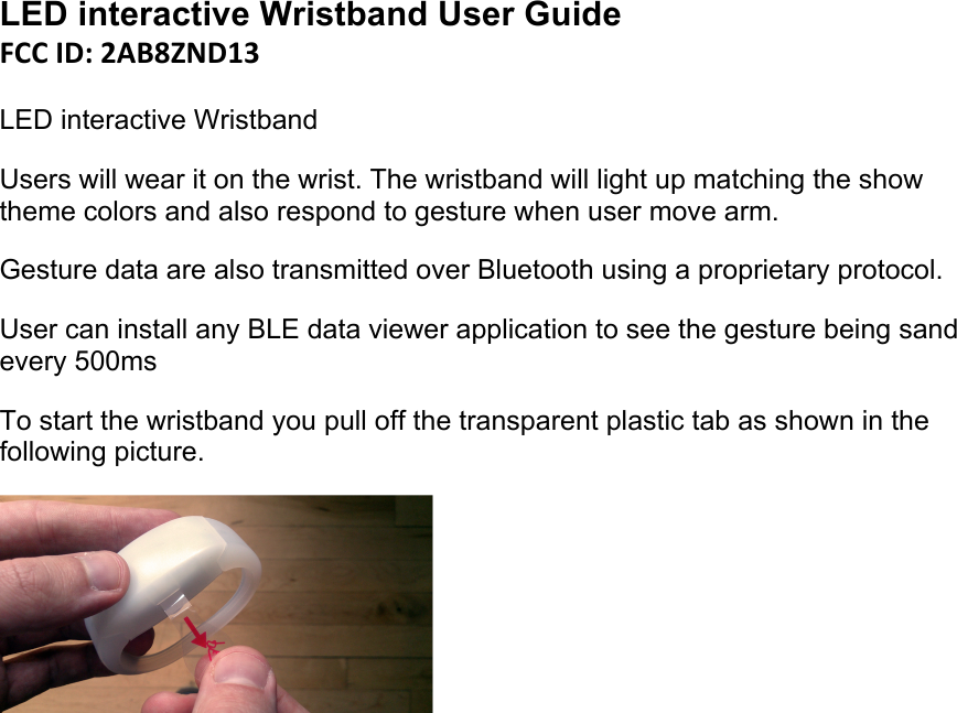 LED interactive Wristband User Guide FCC#ID:#2AB8ZND13  LED interactive Wristband Users will wear it on the wrist. The wristband will light up matching the show theme colors and also respond to gesture when user move arm.  Gesture data are also transmitted over Bluetooth using a proprietary protocol. User can install any BLE data viewer application to see the gesture being sand every 500ms To start the wristband you pull off the transparent plastic tab as shown in the following picture.      