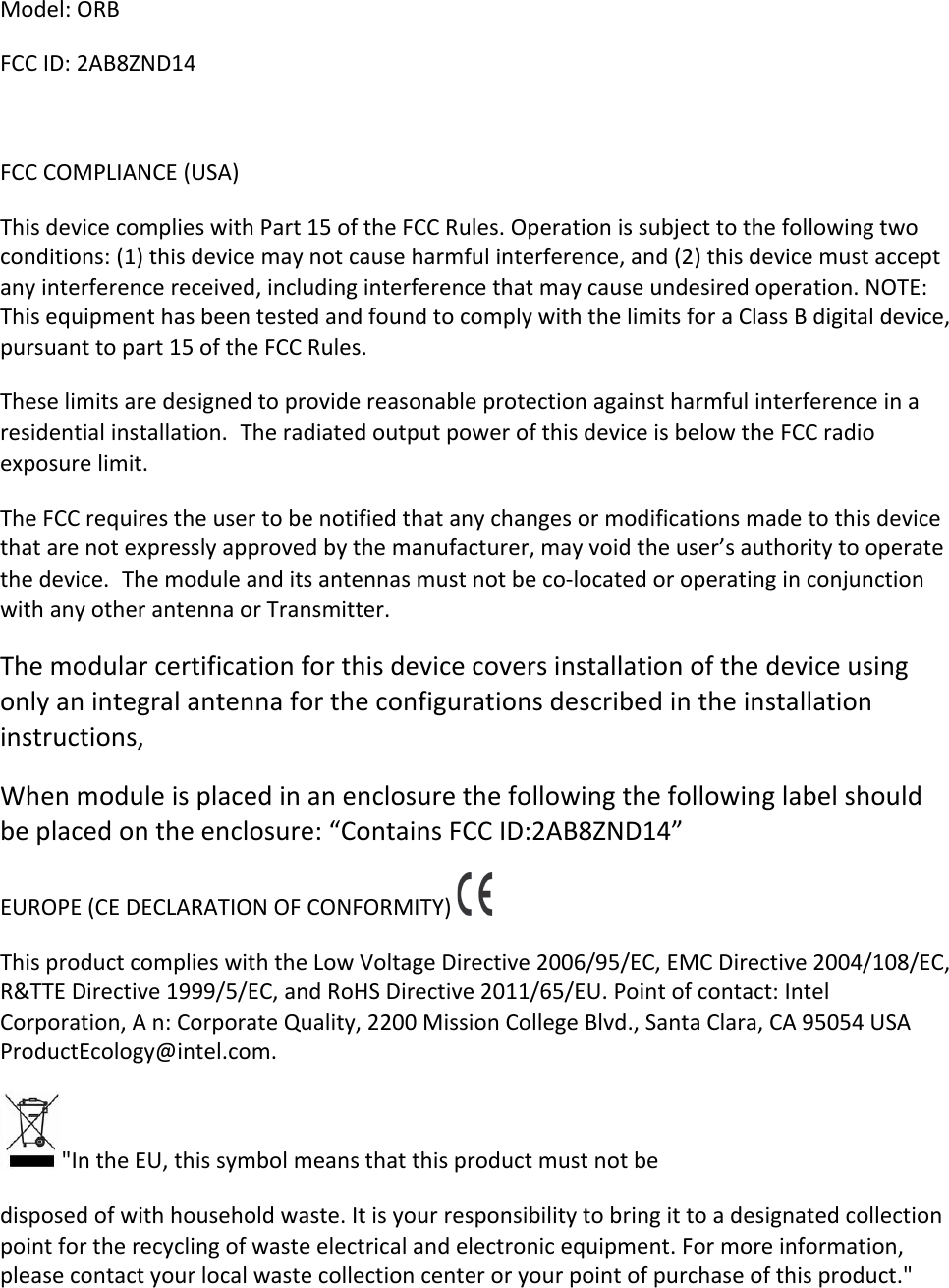 Model:&apos;ORB&apos;FCC&apos;ID:&apos;2AB8ZND14&apos;&apos;FCC&apos;COMPLIANCE&apos;(USA)&apos;&apos;This&apos;device&apos;complies&apos;with&apos;Part&apos;15&apos;of&apos;the&apos;FCC&apos;Rules.&apos;Operation&apos;is&apos;subject&apos;to&apos;the&apos;following&apos;two&apos;conditions:&apos;(1)&apos;this&apos;device&apos;may&apos;not&apos;cause&apos;harmful&apos;interference,&apos;and&apos;(2)&apos;this&apos;device&apos;must&apos;accept&apos;any&apos;interference&apos;received,&apos;including&apos;interference&apos;that&apos;may&apos;cause&apos;undesired&apos;operation.&apos;NOTE:&apos;This&apos;equipment&apos;has&apos;been&apos;tested&apos;and&apos;found&apos;to&apos;comply&apos;with&apos;the&apos;limits&apos;for&apos;a&apos;Class&apos;B&apos;digital&apos;device,&apos;pursuant&apos;to&apos;part&apos;15&apos;of&apos;the&apos;FCC&apos;Rules.&apos;&apos;These&apos;limits&apos;are&apos;designed&apos;to&apos;provide&apos;reasonable&apos;protection&apos;against&apos;harmful&apos;interference&apos;in&apos;a&apos;residential&apos;installation.The&apos;radiated&apos;output&apos;power&apos;of&apos;this&apos;device&apos;is&apos;below&apos;the&apos;FCC&apos;radio&apos;exposure&apos;limit.&apos;The&apos;FCC&apos;requires&apos;the&apos;user&apos;to&apos;be&apos;notified&apos;that&apos;any&apos;changes&apos;or&apos;modifications&apos;made&apos;to&apos;this&apos;device&apos;that&apos;are&apos;not&apos;expressly&apos;approved&apos;by&apos;the&apos;manufacturer,&apos;may&apos;void&apos;the&apos;user’s&apos;authority&apos;to&apos;operate&apos;the&apos;device.The&apos;module&apos;and&apos;its&apos;antennas&apos;must&apos;not&apos;be&apos;co-located&apos;or&apos;operating&apos;in&apos;conjunction&apos;with&apos;any&apos;other&apos;antenna&apos;or&apos;Transmitter.&apos;&apos;The&apos;modular&apos;certification&apos;for&apos;this&apos;device&apos;covers&apos;installation&apos;of&apos;the&apos;device&apos;using&apos;only&apos;an&apos;integral&apos;antenna&apos;for&apos;the&apos;configurations&apos;described&apos;in&apos;the&apos;installation&apos;instructions,&apos;When&apos;module&apos;is&apos;placed&apos;in&apos;an&apos;enclosure&apos;the&apos;following&apos;the&apos;following&apos;label&apos;should&apos;be&apos;placed&apos;on&apos;the&apos;enclosure:&apos;“Contains&apos;FCC&apos;ID:2AB8ZND14”&apos;&apos;EUROPE&apos;(CE&apos;DECLARATION&apos;OF&apos;CONFORMITY)&apos; &apos;This&apos;product&apos;complies&apos;with&apos;the&apos;Low&apos;Voltage&apos;Directive&apos;2006/95/EC,&apos;EMC&apos;Directive&apos;2004/108/EC,&apos;R&amp;TTE&apos;Directive&apos;1999/5/EC,&apos;and&apos;RoHS&apos;Directive&apos;2011/65/EU.&apos;Point&apos;of&apos;contact:&apos;Intel&apos;Corporation,&apos;A&apos;n:&apos;Corporate&apos;Quality,&apos;2200&apos;Mission&apos;College&apos;Blvd.,&apos;Santa&apos;Clara,&apos;CA&apos;95054&apos;USA&apos;ProductEcology@intel.com.&apos;&apos;&quot;In&apos;the&apos;EU,&apos;this&apos;symbol&apos;means&apos;that&apos;this&apos;product&apos;must&apos;not&apos;be&apos;&apos;disposed&apos;of&apos;with&apos;household&apos;waste.&apos;It&apos;is&apos;your&apos;responsibility&apos;to&apos;bring&apos;it&apos;to&apos;a&apos;designated&apos;collection&apos;point&apos;for&apos;the&apos;recycling&apos;of&apos;waste&apos;electrical&apos;and&apos;electronic&apos;equipment.&apos;For&apos;more&apos;information,&apos;please&apos;contact&apos;your&apos;local&apos;waste&apos;collection&apos;center&apos;or&apos;your&apos;point&apos;of&apos;purchase&apos;of&apos;this&apos;product.&quot;&apos;&apos;
