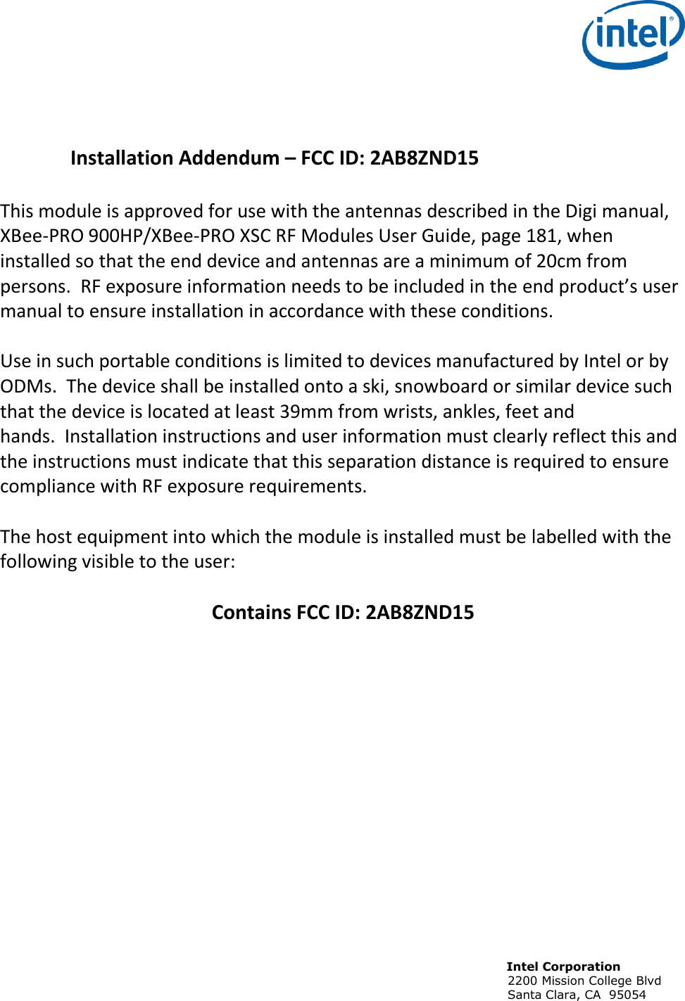                                                                                                                              Intel Corporation                                                                                                                            2200 Mission College Blvd                                                                                                                            Santa Clara, CA  95054     Installation Addendum – FCC ID: 2AB8ZND15   This module is approved for use with the antennas described in the Digi manual,  XBee-PRO 900HP/XBee-PRO XSC RF Modules User Guide, page 181, when installed so that the end device and antennas are a minimum of 20cm from persons.  RF exposure information needs to be included in the end product’s user manual to ensure installation in accordance with these conditions.   Use in such portable conditions is limited to devices manufactured by Intel or by ODMs.  The device shall be installed onto a ski, snowboard or similar device such that the device is located at least 39mm from wrists, ankles, feet and hands.  Installation instructions and user information must clearly reflect this and the instructions must indicate that this separation distance is required to ensure compliance with RF exposure requirements.   The host equipment into which the module is installed must be labelled with the following visible to the user:  Contains FCC ID: 2AB8ZND15 