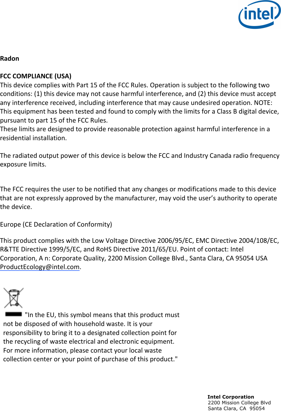                                                                                                                             Intel Corporation                                                                                                                            2200 Mission College Blvd                                                                                                                            Santa Clara, CA  95054     Radon&amp;&amp;FCC&amp;COMPLIANCE&amp;(USA)!!This!device!complies!with!Part!15!of!the!FCC!Rules.!Operation!is!subject!to!the!following!two!conditions:!(1)!this!device!may!not!cause!harmful!interference,!and!(2)!this!device!must!accept!any!interference!received,!including!interference!that!may!cause!undesired!operation.!NOTE:!This!equipment!has!been!tested!and!found!to!comply!with!the!limits!for!a!Class!B!digital!device,!pursuant!to!part!15!of!the!FCC!Rules.!These!limits!are!designed!to!provide!reasonable!protection!against!harmful!interference!in!a!residential!installation.!!!The!radiated!output!power!of!this!device!is!below!the!FCC!and!Industry!Canada!radio!frequency!exposure!limits.!!!The!FCC!requires!the!user!to!be!notified!that!any!changes!or!modifications!made!to!this!device!that!are!not!expressly!approved!by!the!manufacturer,!may!void!the!user’s!authority!to!operate!the!device.!!!Europe!(CE!Declaration!of!Conformity)!This!product!complies!with!the!Low!Voltage!Directive!2006/95/EC,!EMC!Directive!2004/108/EC,!R&amp;TTE!Directive!1999/5/EC,!and!RoHS!Directive!2011/65/EU.!Point!of!contact:!Intel!Corporation,!A!n:!Corporate!Quality,!2200!Mission!College!Blvd.,!Santa!Clara,!CA!95054!USA!ProductEcology@intel.com.!!!&quot;In!the!EU,!this!symbol!means!that!this!product!must!not!be!disposed!of!with!household!waste.!It!is!your!responsibility!to!bring!it!to!a!designated!collection!point!for!the!recycling!of!waste!electrical!and!electronic!equipment.!For!more!information,!please!contact!your!local!waste!collection!center!or!your!point!of!purchase!of!this!product.&quot;!!!