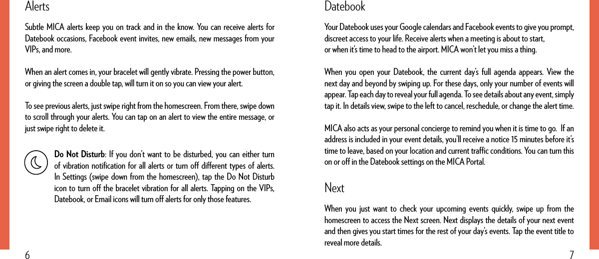76DatebookYour Datebook uses your Google calendars and Facebook events to give you prompt, discreet access to your life. Receive alerts when a meeting is about to start,or when it’s time to head to the airport. MICA won’t let you miss a thing.When you open your Datebook, the current day’s full agenda appears. View the next day and beyond by swiping up. For these days, only your number of events will appear. Tap each day to reveal your full agenda. To see details about any event, simply tap it. In details view, swipe to the left to cancel, reschedule, or change the alert time.MICA also acts as your personal concierge to remind you when it is time to go.  If an address is included in your event details, you’ll receive a notice 15 minutes before it’s time to leave, based on your location and current trac conditions. You can turn this on or o in the Datebook settings on the MICA Portal.NextWhen you just want to check your upcoming events quickly, swipe up from the homescreen to access the Next screen. Next displays the details of your next event and then gives you start times for the rest of your day’s events. Tap the event title to reveal more details.AlertsSubtle MICA alerts keep you on track and in the know. You can receive alerts for Datebook occasions, Facebook event invites, new emails, new messages from your VIPs, and more.When an alert comes in, your bracelet will gently vibrate. Pressing the power button, or giving the screen a double tap, will turn it on so you can view your alert.To see previous alerts, just swipe right from the homescreen. From there, swipe down to scroll through your alerts. You can tap on an alert to view the entire message, or just swipe right to delete it.Do Not Disturb: If you don’t want to be disturbed, you can either turn of vibration notiﬁcation for all alerts or turn o dierent types of alerts. In Settings (swipe down from the homescreen), tap the Do Not Disturb icon to turn o the bracelet vibration for all alerts. Tapping on the VIPs, Datebook, or Email icons will turn o alerts for only those features.