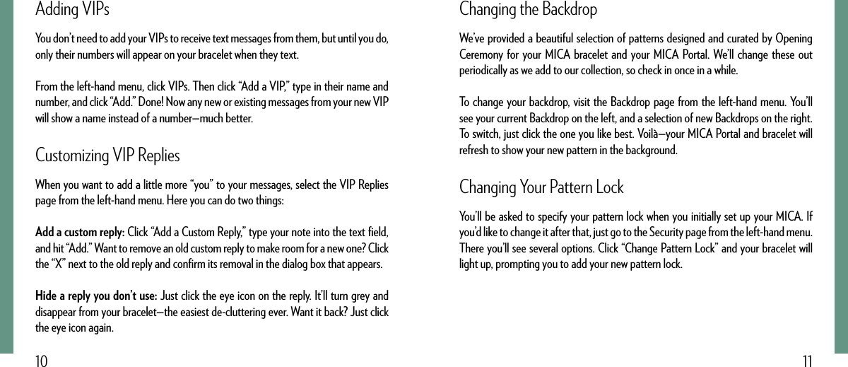 1110Changing the BackdropWe’ve provided a beautiful selection of patterns designed and curated by Opening Ceremony for your MICA bracelet and your MICA Portal. We’ll change these out periodically as we add to our collection, so check in once in a while.To change your backdrop, visit the Backdrop page from the left-hand menu. You’ll see your current Backdrop on the left, and a selection of new Backdrops on the right. To switch, just click the one you like best. Voilà—your MICA Portal and bracelet will refresh to show your new pattern in the background.Changing Your Pattern LockYou’ll be asked to specify your pattern lock when you initially set up your MICA. If you’d like to change it after that, just go to the Security page from the left-hand menu. There you’ll see several options. Click “Change Pattern Lock” and your bracelet will light up, prompting you to add your new pattern lock.Adding VIPsYou don’t need to add your VIPs to receive text messages from them, but until you do, only their numbers will appear on your bracelet when they text. From the left-hand menu, click VIPs. Then click “Add a VIP,” type in their name and number, and click “Add.” Done! Now any new or existing messages from your new VIP will show a name instead of a number—much better.Customizing VIP RepliesWhen you want to add a little more “you” to your messages, select the VIP Replies page from the left-hand menu. Here you can do two things:Add a custom reply: Click “Add a Custom Reply,” type your note into the text ﬁeld, and hit “Add.” Want to remove an old custom reply to make room for a new one? Click the “X” next to the old reply and conﬁrm its removal in the dialog box that appears.Hide a reply you don’t use: Just click the eye icon on the reply. It’ll turn grey and disappear from your bracelet—the easiest de-cluttering ever. Want it back? Just click the eye icon again.