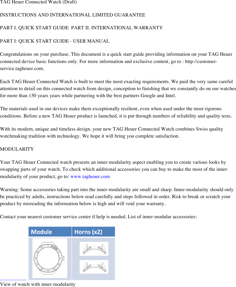 TAG Heuer Connected Watch (Draft) INSTRUCTIONS AND INTERNATIONAL LIMITED GUARANTEE  PART I. QUICK START GUIDEPART II. INTERNATIONAL WARRANTY  PART I: QUICK START GUIDE - USER MANUAL  Congratulations on your purchase. This document is a quick start guide providing information on your TAG Heuer connected device basic functions only. For more information and exclusive content, go to : http://customer-service.tagheuer.com.  Each TAG Heuer Connected Watch is built to meet the most exacting requirements. We paid the very same careful attention to detail on this connected watch from design, conception to finishing that we constantly do on our watches for more than 150 years years while partnering with the best partners Google and Intel.  The materials used in our devices make them exceptionally resilient, even when used under the most rigorous conditions. Before a new TAG Heuer product is launched, it is put through numbers of reliability and quality tests.  With its modern, unique and timeless design, your new TAG Heuer Connected Watch combines Swiss quality watchmaking tradition with technology. We hope it will bring you complete satisfaction.  MODULARITY  Your TAG Heuer Connected watch presents an inner-modularity aspect enabling you to create various looks by swapping parts of your watch. To check which additional accessories you can buy to make the most of the inner-modularity of your product, go to: www.tagheuer.com  Warning: Some accessories taking part into the inner-modularity are small and sharp. Inner-modularity should only be practiced by adults, instructions below read carefully and steps followed in order. Risk to break or scratch your product by misreading the information below is high and will void your warranty.  Contact your nearest customer service center if help is needed. List of inner-modular accessories:      View of watch with inner-modularity  