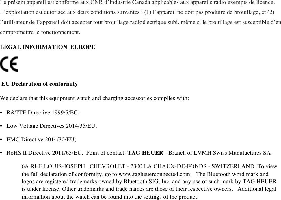 Le présent appareil est conforme aux CNR d’Industrie Canada applicables aux appareils radio exempts de licence. L’exploitation est autorisée aux deux conditions suivantes : (1) l’appareil ne doit pas produire de brouillage, et (2) l’utilisateur de l’appareil doit accepter tout brouillage radioélectrique subi, même si le brouillage est susceptible d’en compromettre le fonctionnement. LEGAL INFORMATIONEUROPE       EU Declaration of conformity  We declare that this equipment watch and charging accessories complies with:  • R&amp;TTE Directive 1999/5/EC;  • Low Voltage Directives 2014/35/EU;  • EMC Directive 2014/30/EU;  • RoHS II Directive 2011/65/EU.Point of contact: TAG HEUER - Branch of LVMH Swiss Manufactures SA  6A RUE LOUIS-JOSEPH CHEVROLET - 2300 LA CHAUX-DE-FONDS - SWITZERLANDTo view the full declaration of conformity, go to www.tagheuerconnected.com. The Bluetooth word mark and logos are registered trademarks owned by Bluetooth SIG, Inc. and any use of such mark by TAG HEUER is under license. Other trademarks and trade names are those of their respective owners. Additional legal information about the watch can be found into the settings of the product.   