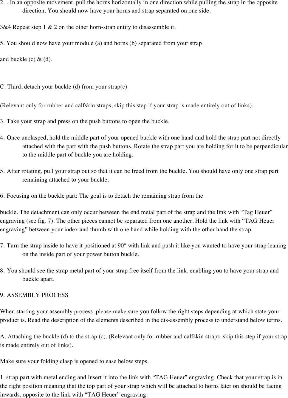 2. . In an opposite movement, pull the horns horizontally in one direction while pulling the strap in the opposite direction. You should now have your horns and strap separated on one side.  3&amp;4 Repeat step 1 &amp; 2 on the other horn-strap entity to disassemble it.  5. You should now have your module (a) and horns (b) separated from your strap  and buckle (c) &amp; (d).   C. Third, detach your buckle (d) from your strap(c)  (Relevant only for rubber and calfskin straps, skip this step if your strap is made entirely out of links).  3. Take your strap and press on the push buttons to open the buckle.  4. Once unclasped, hold the middle part of your opened buckle with one hand and hold the strap part not directly attached with the part with the push buttons. Rotate the strap part you are holding for it to be perpendicular to the middle part of buckle you are holding.  5. After rotating, pull your strap out so that it can be freed from the buckle. You should have only one strap part remaining attached to your buckle.  6. Focusing on the buckle part: The goal is to detach the remaining strap from the  buckle. The detachment can only occur between the end metal part of the strap and the link with “Tag Heuer” engraving (see fig. 7). The other pieces cannot be separated from one another. Hold the link with “TAG Heuer engraving” between your index and thumb with one hand while holding with the other hand the strap.  7. Turn the strap inside to have it positioned at 90° with link and push it like you wanted to have your strap leaning on the inside part of your power button buckle.  8. You should see the strap metal part of your strap free itself from the link. enabling you to have your strap and buckle apart.  9. ASSEMBLY PROCESS  When starting your assembly process, please make sure you follow the right steps depending at which state your product is. Read the description of the elements described in the dis-assembly process to understand below terms.  A. Attaching the buckle (d) to the strap (c). (Relevant only for rubber and calfskin straps, skip this step if your strap is made entirely out of links).  Make sure your folding clasp is opened to ease below steps.  1. strap part with metal ending and insert it into the link with “TAG Heuer” engraving. Check that your strap is in the right position meaning that the top part of your strap which will be attached to horns later on should be facing inwards, opposite to the link with “TAG Heuer” engraving.  