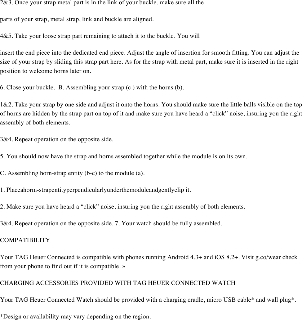 2&amp;3. Once your strap metal part is in the link of your buckle, make sure all the  parts of your strap, metal strap, link and buckle are aligned.  4&amp;5. Take your loose strap part remaining to attach it to the buckle. You will  insert the end piece into the dedicated end piece. Adjust the angle of insertion for smooth fitting. You can adjust the size of your strap by sliding this strap part here. As for the strap with metal part, make sure it is inserted in the right position to welcome horns later on.  6. Close your buckle.B. Assembling your strap (c ) with the horns (b).  1&amp;2. Take your strap by one side and adjust it onto the horns. You should make sure the little balls visible on the top of horns are hidden by the strap part on top of it and make sure you have heard a “click” noise, insuring you the right assembly of both elements.  3&amp;4. Repeat operation on the opposite side.  5. You should now have the strap and horns assembled together while the module is on its own.  C. Assembling horn-strap entity (b-c) to the module (a).  1. Placeahorm-strapentityperpendicularlyunderthemoduleandgentlyclip it.  2. Make sure you have heard a “click” noise, insuring you the right assembly of both elements.  3&amp;4. Repeat operation on the opposite side. 7. Your watch should be fully assembled.  COMPATIBILITY  Your TAG Heuer Connected is compatible with phones running Android 4.3+ and iOS 8.2+. Visit g.co/wear check from your phone to find out if it is compatible. »  CHARGING ACCESSORIES PROVIDED WITH TAG HEUER CONNECTED WATCH  Your TAG Heuer Connected Watch should be provided with a charging cradle, micro USB cable* and wall plug*.  *Design or availability may vary depending on the region.   
