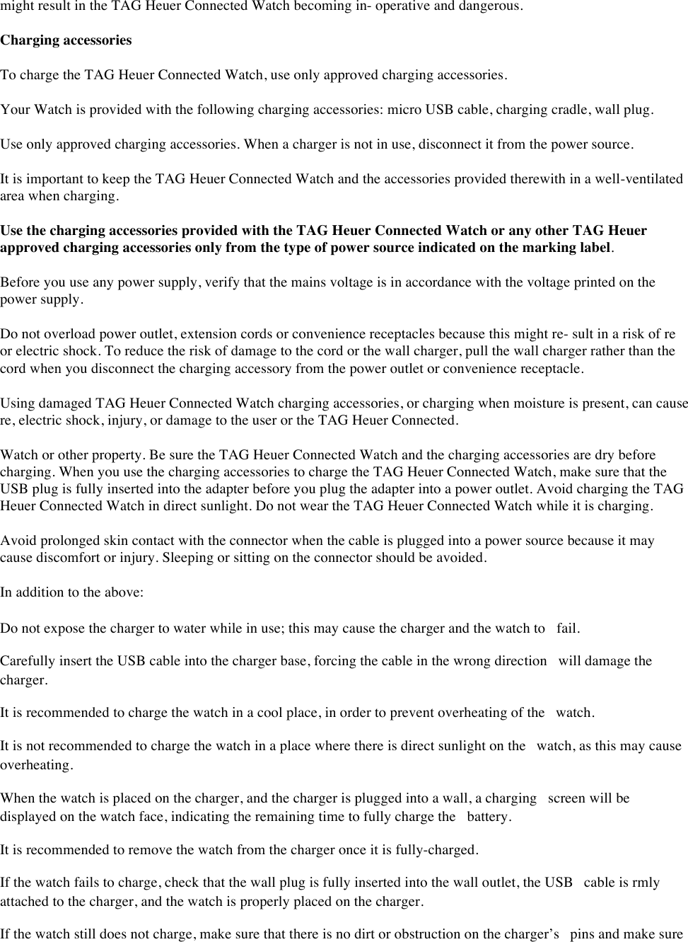 might result in the TAG Heuer Connected Watch becoming in- operative and dangerous.  Charging accessories  To charge the TAG Heuer Connected Watch, use only approved charging accessories.  Your Watch is provided with the following charging accessories: micro USB cable, charging cradle, wall plug.  Use only approved charging accessories. When a charger is not in use, disconnect it from the power source.  It is important to keep the TAG Heuer Connected Watch and the accessories provided therewith in a well-ventilated area when charging.  Use the charging accessories provided with the TAG Heuer Connected Watch or any other TAG Heuer approved charging accessories only from the type of power source indicated on the marking label.  Before you use any power supply, verify that the mains voltage is in accordance with the voltage printed on the power supply.  Do not overload power outlet, extension cords or convenience receptacles because this might re- sult in a risk of re or electric shock. To reduce the risk of damage to the cord or the wall charger, pull the wall charger rather than the cord when you disconnect the charging accessory from the power outlet or convenience receptacle.  Using damaged TAG Heuer Connected Watch charging accessories, or charging when moisture is present, can cause re, electric shock, injury, or damage to the user or the TAG Heuer Connected. Watch or other property. Be sure the TAG Heuer Connected Watch and the charging accessories are dry before charging. When you use the charging accessories to charge the TAG Heuer Connected Watch, make sure that the USB plug is fully inserted into the adapter before you plug the adapter into a power outlet. Avoid charging the TAG Heuer Connected Watch in direct sunlight. Do not wear the TAG Heuer Connected Watch while it is charging.  Avoid prolonged skin contact with the connector when the cable is plugged into a power source because it may cause discomfort or injury. Sleeping or sitting on the connector should be avoided.  In addition to the above:  Do not expose the charger to water while in use; this may cause the charger and the watch to fail.  Carefully insert the USB cable into the charger base, forcing the cable in the wrong direction will damage the charger.  It is recommended to charge the watch in a cool place, in order to prevent overheating of the watch.  It is not recommended to charge the watch in a place where there is direct sunlight on the watch, as this may cause overheating.  When the watch is placed on the charger, and the charger is plugged into a wall, a charging screen will be displayed on the watch face, indicating the remaining time to fully charge the battery.  It is recommended to remove the watch from the charger once it is fully-charged.  If the watch fails to charge, check that the wall plug is fully inserted into the wall outlet, the USB cable is rmly attached to the charger, and the watch is properly placed on the charger.  If the watch still does not charge, make sure that there is no dirt or obstruction on the charger’s pins and make sure 
