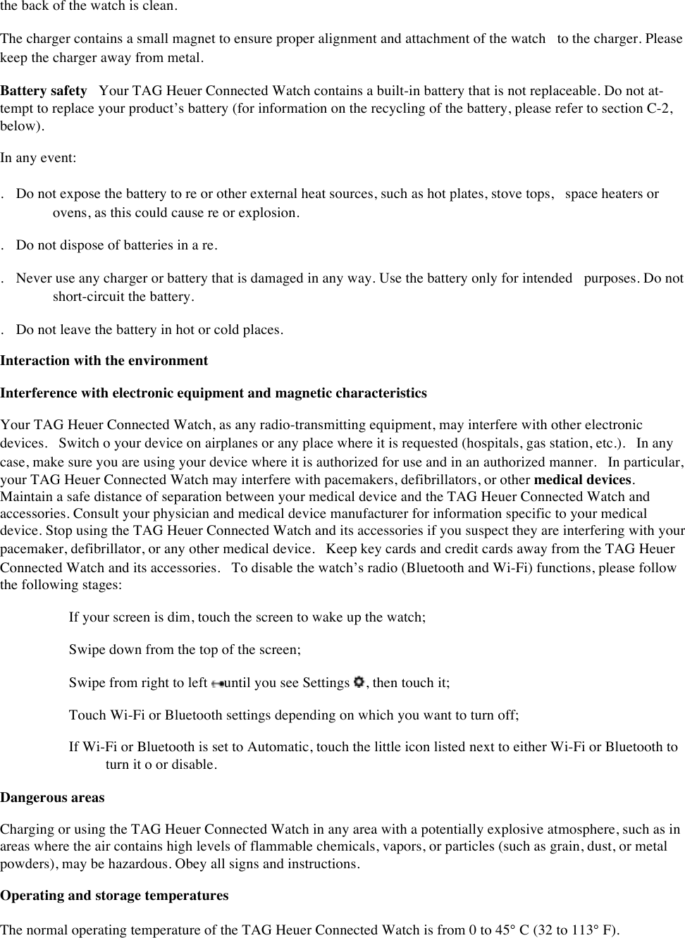 the back of the watch is clean.  The charger contains a small magnet to ensure proper alignment and attachment of the watch to the charger. Please keep the charger away from metal.  Battery safety Your TAG Heuer Connected Watch contains a built-in battery that is not replaceable. Do not at- tempt to replace your product’s battery (for information on the recycling of the battery, please refer to section C-2, below).  In any event:  . Do not expose the battery to re or other external heat sources, such as hot plates, stove tops, space heaters or ovens, as this could cause re or explosion.  . Do not dispose of batteries in a re.  . Never use any charger or battery that is damaged in any way. Use the battery only for intended purposes. Do not short-circuit the battery.  . Do not leave the battery in hot or cold places.  Interaction with the environment Interference with electronic equipment and magnetic characteristicsYour TAG Heuer Connected Watch, as any radio-transmitting equipment, may interfere with other electronic devices. Switch o your device on airplanes or any place where it is requested (hospitals, gas station, etc.). In any case, make sure you are using your device where it is authorized for use and in an authorized manner. In particular, your TAG Heuer Connected Watch may interfere with pacemakers, defibrillators, or other medical devices. Maintain a safe distance of separation between your medical device and the TAG Heuer Connected Watch and accessories. Consult your physician and medical device manufacturer for information specific to your medical device. Stop using the TAG Heuer Connected Watch and its accessories if you suspect they are interfering with your pacemaker, defibrillator, or any other medical device. Keep key cards and credit cards away from the TAG Heuer Connected Watch and its accessories. To disable the watch’s radio (Bluetooth and Wi-Fi) functions, please follow the following stages:   If your screen is dim, touch the screen to wake up the watch;   Swipe down from the top of the screen;   Swipe from right to left  until you see Settings  , then touch it;   Touch Wi-Fi or Bluetooth settings depending on which you want to turn off;   If Wi-Fi or Bluetooth is set to Automatic, touch the little icon listed next to either Wi-Fi or Bluetooth to turn it o or disable.  Dangerous areas  Charging or using the TAG Heuer Connected Watch in any area with a potentially explosive atmosphere, such as in areas where the air contains high levels of flammable chemicals, vapors, or particles (such as grain, dust, or metal powders), may be hazardous. Obey all signs and instructions.  Operating and storage temperatures  The normal operating temperature of the TAG Heuer Connected Watch is from 0 to 45° C (32 to 113° F).  