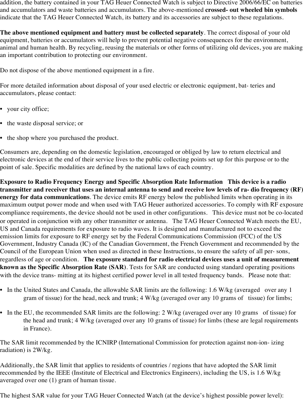addition, the battery contained in your TAG Heuer Connected Watch is subject to Directive 2006/66/EC on batteries and accumulators and waste batteries and accumulators. The above-mentioned crossed- out wheeled bin symbols indicate that the TAG Heuer Connected Watch, its battery and its accessories are subject to these regulations.  The above mentioned equipment and battery must be collected separately. The correct disposal of your old equipment, batteries or accumulators will help to prevent potential negative consequences for the environment, animal and human health. By recycling, reusing the materials or other forms of utilizing old devices, you are making an important contribution to protecting our environment.  Do not dispose of the above mentioned equipment in a fire.  For more detailed information about disposal of your used electric or electronic equipment, bat- teries and accumulators, please contact:  • your city office;  • the waste disposal service; or  • the shop where you purchased the product.  Consumers are, depending on the domestic legislation, encouraged or obliged by law to return electrical and electronic devices at the end of their service lives to the public collecting points set up for this purpose or to the point of sale. Specific modalities are defined by the national laws of each country. Exposure to Radio Frequency Energy and Specific Absorption Rate Information This device is a radio transmitter and receiver that uses an internal antenna to send and receive low levels of ra- dio frequency (RF) energy for data communications. The device emits RF energy below the published limits when operating in its maximum output power mode and when used with TAG Heuer authorized accessories. To comply with RF exposure compliance requirements, the device should not be used in other configurations. This device must not be co-located or operated in conjunction with any other transmitter or antenna. The TAG Heuer Connected Watch meets the EU, US and Canada requirements for exposure to radio waves. It is designed and manufactured not to exceed the emission limits for exposure to RF energy set by the Federal Communications Commission (FCC) of the US Government, Industry Canada (IC) of the Canadian Government, the French Government and recommended by the Council of the European Union when used as directed in these Instructions, to ensure the safety of all per- sons, regardless of age or condition. The exposure standard for radio electrical devices uses a unit of measurement known as the Specific Absorption Rate (SAR). Tests for SAR are conducted using standard operating positions with the device trans- mitting at its highest certified power level in all tested frequency bands. Please note that:  • In the United States and Canada, the allowable SAR limits are the following: 1.6 W/kg (averaged over any 1 gram of tissue) for the head, neck and trunk; 4 W/kg (averaged over any 10 grams of tissue) for limbs;  • In the EU, the recommended SAR limits are the following: 2 W/kg (averaged over any 10 grams of tissue) for the head and trunk; 4 W/kg (averaged over any 10 grams of tissue) for limbs (these are legal requirements in France).  The SAR limit recommended by the ICNIRP (International Commission for protection against non-ion- izing radiation) is 2W/kg.  Additionally, the SAR limit that applies to residents of countries / regions that have adopted the SAR limit recommended by the IEEE (Institute of Electrical and Electronics Engineers), including the US, is 1.6 W/kg averaged over one (1) gram of human tissue.  The highest SAR value for your TAG Heuer Connected Watch (at the device’s highest possible power level):   