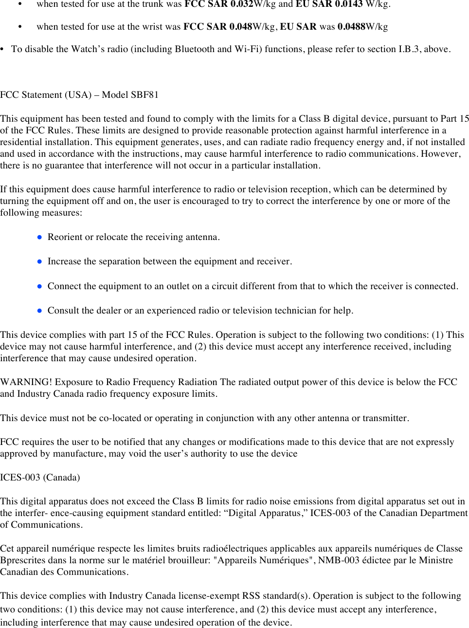 • when tested for use at the trunk was FCC SAR 0.032W/kg and EU SAR 0.0143 W/kg.  • when tested for use at the wrist was FCC SAR 0.048W/kg, EU SAR was 0.0488W/kg  • To disable the Watch’s radio (including Bluetooth and Wi-Fi) functions, please refer to section I.B.3, above.   FCC Statement (USA) – Model SBF81 This equipment has been tested and found to comply with the limits for a Class B digital device, pursuant to Part 15 of the FCC Rules. These limits are designed to provide reasonable protection against harmful interference in a residential installation. This equipment generates, uses, and can radiate radio frequency energy and, if not installed and used in accordance with the instructions, may cause harmful interference to radio communications. However, there is no guarantee that interference will not occur in a particular installation. If this equipment does cause harmful interference to radio or television reception, which can be determined by turning the equipment off and on, the user is encouraged to try to correct the interference by one or more of the following measures: ●  Reorient or relocate the receiving antenna.  ●  Increase the separation between the equipment and receiver.  ●  Connect the equipment to an outlet on a circuit different from that to which the receiver is connected.  ●  Consult the dealer or an experienced radio or television technician for help.  This device complies with part 15 of the FCC Rules. Operation is subject to the following two conditions: (1) This device may not cause harmful interference, and (2) this device must accept any interference received, including interference that may cause undesired operation.   WARNING! Exposure to Radio Frequency Radiation The radiated output power of this device is below the FCC and Industry Canada radio frequency exposure limits.  This device must not be co-located or operating in conjunction with any other antenna or transmitter. FCC requires the user to be notified that any changes or modifications made to this device that are not expressly approved by manufacture, may void the user’s authority to use the device ICES-003 (Canada) This digital apparatus does not exceed the Class B limits for radio noise emissions from digital apparatus set out in the interfer- ence-causing equipment standard entitled: “Digital Apparatus,” ICES-003 of the Canadian Department of Communications. Cet appareil numérique respecte les limites bruits radioélectriques applicables aux appareils numériques de Classe Bprescrites dans la norme sur le matériel brouilleur: &quot;Appareils Numériques&quot;, NMB-003 édictee par le Ministre Canadian des Communications. This device complies with Industry Canada license-exempt RSS standard(s). Operation is subject to the following two conditions: (1) this device may not cause interference, and (2) this device must accept any interference, including interference that may cause undesired operation of the device.  
