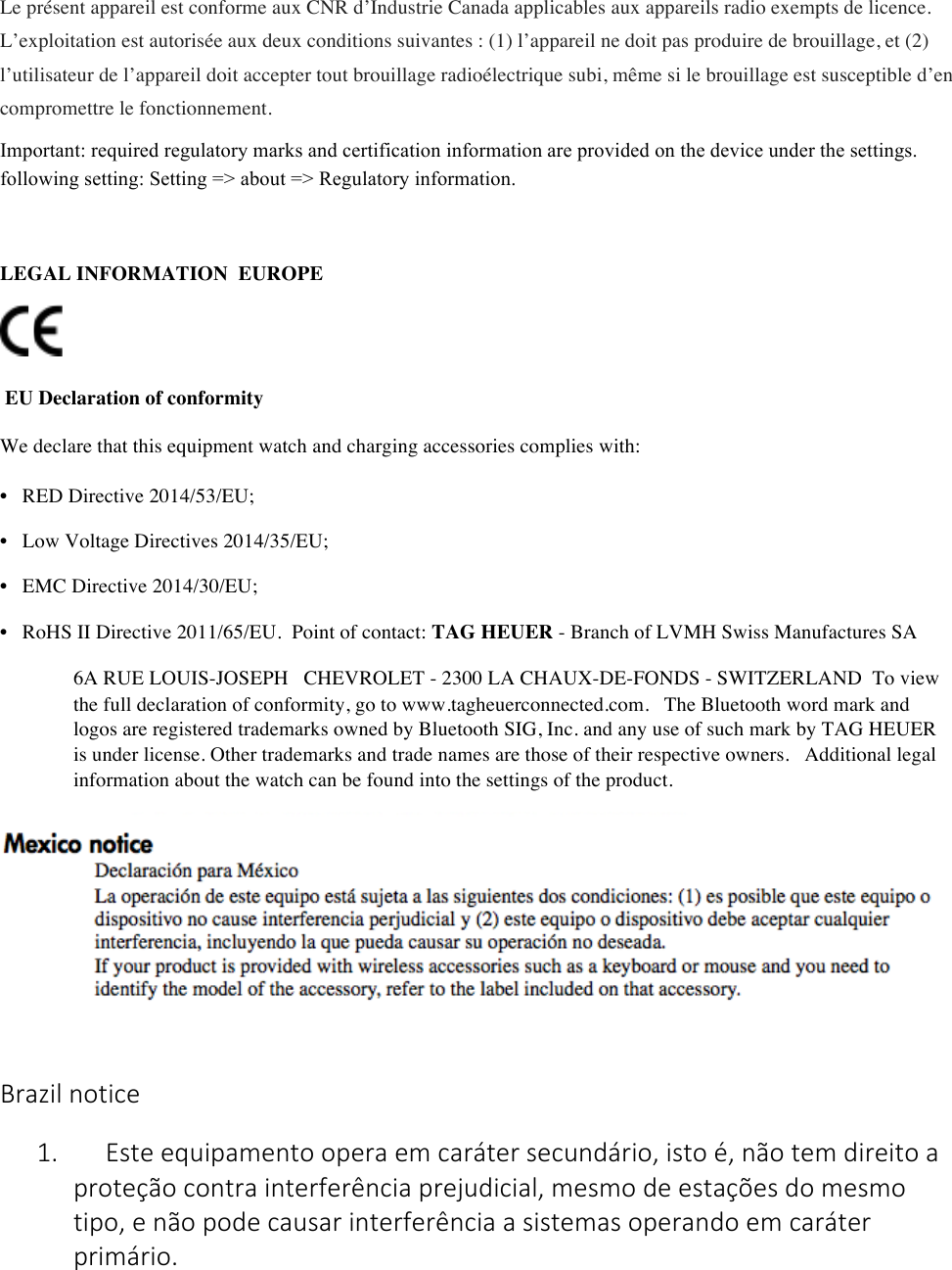 Le présent appareil est conforme aux CNR d’Industrie Canada applicables aux appareils radio exempts de licence. L’exploitation est autorisée aux deux conditions suivantes : (1) l’appareil ne doit pas produire de brouillage, et (2) l’utilisateur de l’appareil doit accepter tout brouillage radioélectrique subi, même si le brouillage est susceptible d’en compromettre le fonctionnement. Important: required regulatory marks and certification information are provided on the device under the settings. following setting: Setting =&gt; about =&gt; Regulatory information.  LEGAL INFORMATIONEUROPE       EU Declaration of conformity  We declare that this equipment watch and charging accessories complies with:  • RED Directive 2014/53/EU;  • Low Voltage Directives 2014/35/EU;  • EMC Directive 2014/30/EU;  • RoHS II Directive 2011/65/EU.Point of contact: TAG HEUER - Branch of LVMH Swiss Manufactures SA  6A RUE LOUIS-JOSEPH CHEVROLET - 2300 LA CHAUX-DE-FONDS - SWITZERLANDTo view the full declaration of conformity, go to www.tagheuerconnected.com. The Bluetooth word mark and logos are registered trademarks owned by Bluetooth SIG, Inc. and any use of such mark by TAG HEUER is under license. Other trademarks and trade names are those of their respective owners. Additional legal information about the watch can be found into the settings of the product.      Brazil&apos;notice&apos;1. &apos;&apos;&apos;&apos;&apos;Este&apos;equipamento&apos;opera&apos;em&apos;caráter&apos;secundário,&apos;isto&apos;é,&apos;não&apos;tem&apos;direito&apos;a&apos;proteção&apos;contra&apos;interferência&apos;prejudicial,&apos;mesmo&apos;de&apos;estações&apos;do&apos;mesmo&apos;tipo,&apos;e&apos;não&apos;pode&apos;causar&apos;interferência&apos;a&apos;sistemas&apos;operando&apos;em&apos;caráter&apos;primário.&apos;