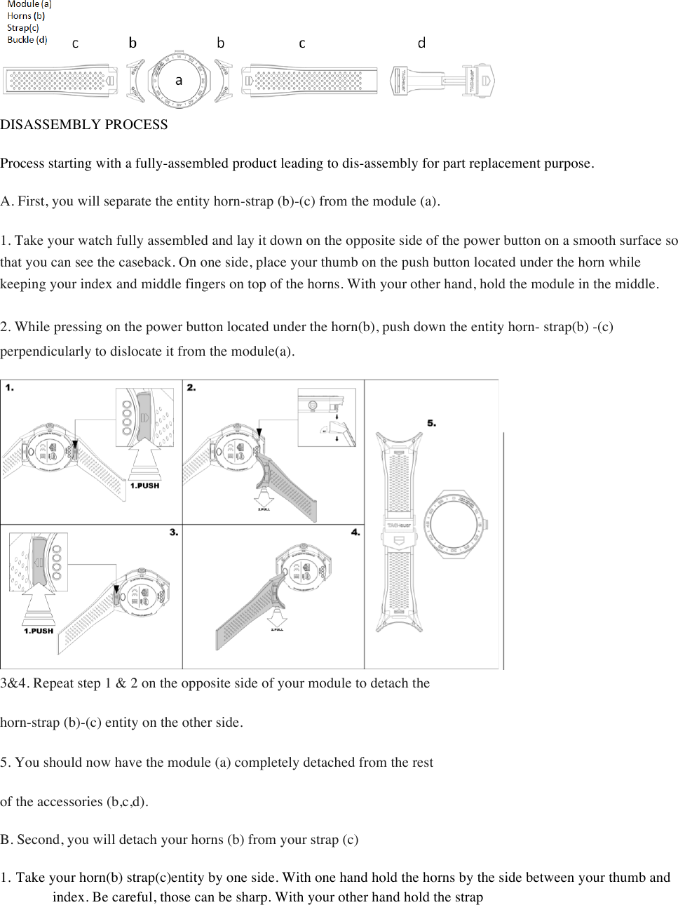  DISASSEMBLY PROCESS  Process starting with a fully-assembled product leading to dis-assembly for part replacement purpose.  A. First, you will separate the entity horn-strap (b)-(c) from the module (a).  1. Take your watch fully assembled and lay it down on the opposite side of the power button on a smooth surface so that you can see the caseback. On one side, place your thumb on the push button located under the horn while keeping your index and middle fingers on top of the horns. With your other hand, hold the module in the middle.  2. While pressing on the power button located under the horn(b), push down the entity horn- strap(b) -(c) perpendicularly to dislocate it from the module(a).     3&amp;4. Repeat step 1 &amp; 2 on the opposite side of your module to detach the  horn-strap (b)-(c) entity on the other side.  5. You should now have the module (a) completely detached from the rest  of the accessories (b,c,d).  B. Second, you will detach your horns (b) from your strap (c)  1. Take your horn(b) strap(c)entity by one side. With one hand hold the horns by the side between your thumb and index. Be careful, those can be sharp. With your other hand hold the strap  