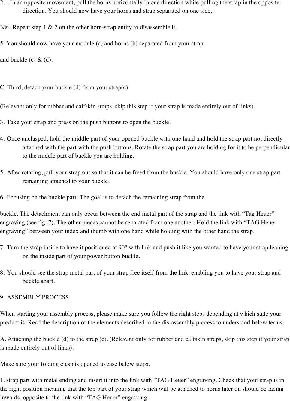 2. . In an opposite movement, pull the horns horizontally in one direction while pulling the strap in the opposite direction. You should now have your horns and strap separated on one side.  3&amp;4 Repeat step 1 &amp; 2 on the other horn-strap entity to disassemble it.  5. You should now have your module (a) and horns (b) separated from your strap  and buckle (c) &amp; (d).   C. Third, detach your buckle (d) from your strap(c)  (Relevant only for rubber and calfskin straps, skip this step if your strap is made entirely out of links).  3. Take your strap and press on the push buttons to open the buckle.  4. Once unclasped, hold the middle part of your opened buckle with one hand and hold the strap part not directly attached with the part with the push buttons. Rotate the strap part you are holding for it to be perpendicular to the middle part of buckle you are holding.  5. After rotating, pull your strap out so that it can be freed from the buckle. You should have only one strap part remaining attached to your buckle.  6. Focusing on the buckle part: The goal is to detach the remaining strap from the  buckle. The detachment can only occur between the end metal part of the strap and the link with “Tag Heuer” engraving (see fig. 7). The other pieces cannot be separated from one another. Hold the link with “TAG Heuer engraving” between your index and thumb with one hand while holding with the other hand the strap.  7. Turn the strap inside to have it positioned at 90° with link and push it like you wanted to have your strap leaning on the inside part of your power button buckle.  8. You should see the strap metal part of your strap free itself from the link. enabling you to have your strap and buckle apart.  9. ASSEMBLY PROCESS  When starting your assembly process, please make sure you follow the right steps depending at which state your product is. Read the description of the elements described in the dis-assembly process to understand below terms.  A. Attaching the buckle (d) to the strap (c). (Relevant only for rubber and calfskin straps, skip this step if your strap is made entirely out of links).  Make sure your folding clasp is opened to ease below steps.  1. strap part with metal ending and insert it into the link with “TAG Heuer” engraving. Check that your strap is in the right position meaning that the top part of your strap which will be attached to horns later on should be facing inwards, opposite to the link with “TAG Heuer” engraving.  
