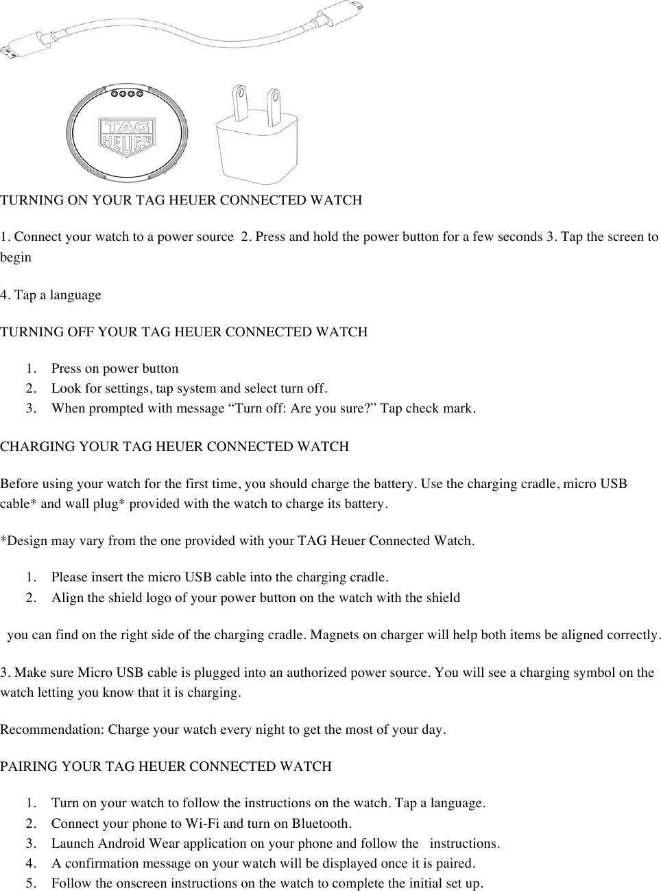   TURNING ON YOUR TAG HEUER CONNECTED WATCH  1. Connect your watch to a power source2. Press and hold the power button for a few seconds 3. Tap the screen to begin 4. Tap a language  TURNING OFF YOUR TAG HEUER CONNECTED WATCH  1. Press on power button  2. Look for settings, tap system and select turn off.  3. When prompted with message “Turn off: Are you sure?” Tap check mark.  CHARGING YOUR TAG HEUER CONNECTED WATCH  Before using your watch for the first time, you should charge the battery. Use the charging cradle, micro USB cable* and wall plug* provided with the watch to charge its battery.  *Design may vary from the one provided with your TAG Heuer Connected Watch.  1. Please insert the micro USB cable into the charging cradle.  2. Align the shield logo of your power button on the watch with the shield  you can find on the right side of the charging cradle. Magnets on charger will help both items be aligned correctly.  3. Make sure Micro USB cable is plugged into an authorized power source. You will see a charging symbol on the watch letting you know that it is charging.  Recommendation: Charge your watch every night to get the most of your day.  PAIRING YOUR TAG HEUER CONNECTED WATCH  1. Turn on your watch to follow the instructions on the watch. Tap a language.  2. Connect your phone to Wi-Fi and turn on Bluetooth.  3. Launch Android Wear application on your phone and follow the instructions.  4. A confirmation message on your watch will be displayed once it is paired.  5. Follow the onscreen instructions on the watch to complete the initial set up. 