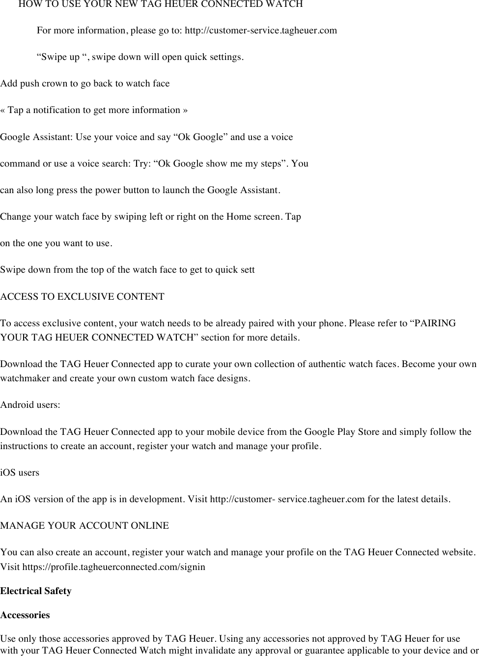 HOW TO USE YOUR NEW TAG HEUER CONNECTED WATCH  For more information, please go to: http://customer-service.tagheuer.com  “Swipe up “, swipe down will open quick settings.  Add push crown to go back to watch face  « Tap a notification to get more information »  Google Assistant: Use your voice and say “Ok Google” and use a voice  command or use a voice search: Try: “Ok Google show me my steps”. You  can also long press the power button to launch the Google Assistant.  Change your watch face by swiping left or right on the Home screen. Tap  on the one you want to use.  Swipe down from the top of the watch face to get to quick sett  ACCESS TO EXCLUSIVE CONTENT  To access exclusive content, your watch needs to be already paired with your phone. Please refer to “PAIRING YOUR TAG HEUER CONNECTED WATCH” section for more details.  Download the TAG Heuer Connected app to curate your own collection of authentic watch faces. Become your own watchmaker and create your own custom watch face designs.  Android users: Download the TAG Heuer Connected app to your mobile device from the Google Play Store and simply follow the instructions to create an account, register your watch and manage your profile.  iOS users  An iOS version of the app is in development. Visit http://customer- service.tagheuer.com for the latest details.  MANAGE YOUR ACCOUNT ONLINE  You can also create an account, register your watch and manage your profile on the TAG Heuer Connected website. Visit https://profile.tagheuerconnected.com/signin  Electrical Safety  Accessories  Use only those accessories approved by TAG Heuer. Using any accessories not approved by TAG Heuer for use with your TAG Heuer Connected Watch might invalidate any approval or guarantee applicable to your device and or 