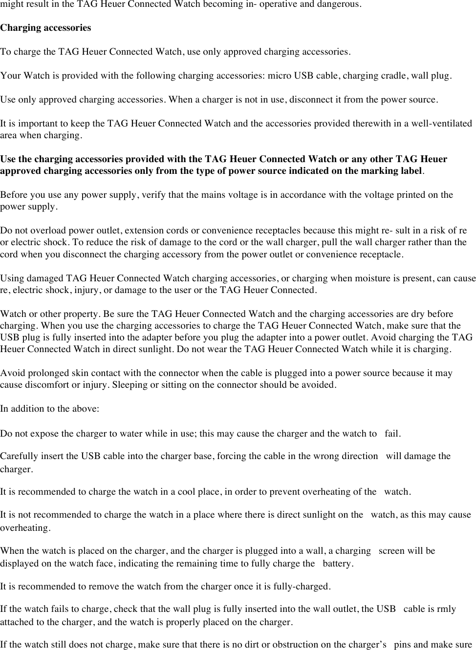 might result in the TAG Heuer Connected Watch becoming in- operative and dangerous.  Charging accessories  To charge the TAG Heuer Connected Watch, use only approved charging accessories.  Your Watch is provided with the following charging accessories: micro USB cable, charging cradle, wall plug.  Use only approved charging accessories. When a charger is not in use, disconnect it from the power source.  It is important to keep the TAG Heuer Connected Watch and the accessories provided therewith in a well-ventilated area when charging.  Use the charging accessories provided with the TAG Heuer Connected Watch or any other TAG Heuer approved charging accessories only from the type of power source indicated on the marking label.  Before you use any power supply, verify that the mains voltage is in accordance with the voltage printed on the power supply.  Do not overload power outlet, extension cords or convenience receptacles because this might re- sult in a risk of re or electric shock. To reduce the risk of damage to the cord or the wall charger, pull the wall charger rather than the cord when you disconnect the charging accessory from the power outlet or convenience receptacle.  Using damaged TAG Heuer Connected Watch charging accessories, or charging when moisture is present, can cause re, electric shock, injury, or damage to the user or the TAG Heuer Connected. Watch or other property. Be sure the TAG Heuer Connected Watch and the charging accessories are dry before charging. When you use the charging accessories to charge the TAG Heuer Connected Watch, make sure that the USB plug is fully inserted into the adapter before you plug the adapter into a power outlet. Avoid charging the TAG Heuer Connected Watch in direct sunlight. Do not wear the TAG Heuer Connected Watch while it is charging.  Avoid prolonged skin contact with the connector when the cable is plugged into a power source because it may cause discomfort or injury. Sleeping or sitting on the connector should be avoided.  In addition to the above:  Do not expose the charger to water while in use; this may cause the charger and the watch to fail.  Carefully insert the USB cable into the charger base, forcing the cable in the wrong direction will damage the charger.  It is recommended to charge the watch in a cool place, in order to prevent overheating of the watch.  It is not recommended to charge the watch in a place where there is direct sunlight on the watch, as this may cause overheating.  When the watch is placed on the charger, and the charger is plugged into a wall, a charging screen will be displayed on the watch face, indicating the remaining time to fully charge the battery.  It is recommended to remove the watch from the charger once it is fully-charged.  If the watch fails to charge, check that the wall plug is fully inserted into the wall outlet, the USB cable is rmly attached to the charger, and the watch is properly placed on the charger.  If the watch still does not charge, make sure that there is no dirt or obstruction on the charger’s pins and make sure 