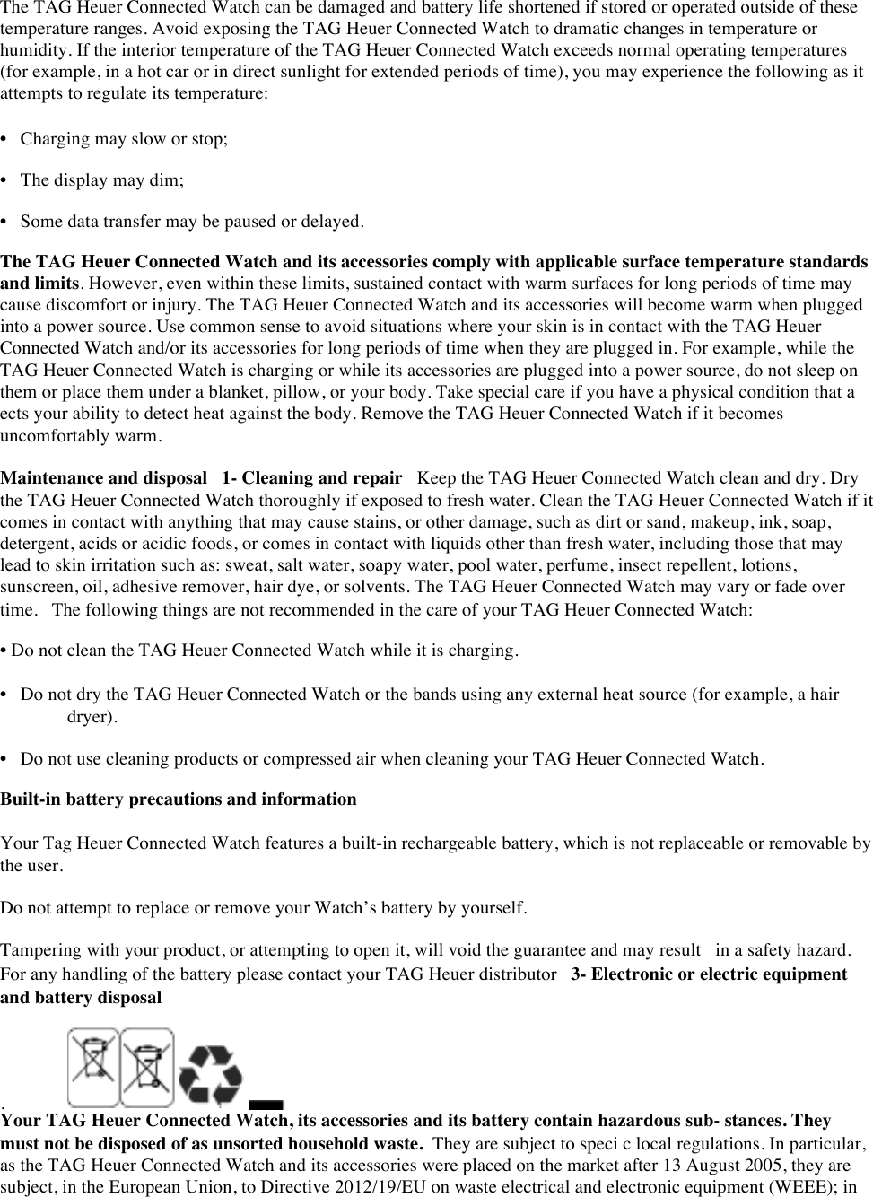 The TAG Heuer Connected Watch can be damaged and battery life shortened if stored or operated outside of these temperature ranges. Avoid exposing the TAG Heuer Connected Watch to dramatic changes in temperature or humidity. If the interior temperature of the TAG Heuer Connected Watch exceeds normal operating temperatures (for example, in a hot car or in direct sunlight for extended periods of time), you may experience the following as it attempts to regulate its temperature:  • Charging may slow or stop;  • The display may dim;  • Some data transfer may be paused or delayed.  The TAG Heuer Connected Watch and its accessories comply with applicable surface temperature standards and limits. However, even within these limits, sustained contact with warm surfaces for long periods of time may cause discomfort or injury. The TAG Heuer Connected Watch and its accessories will become warm when plugged into a power source. Use common sense to avoid situations where your skin is in contact with the TAG Heuer Connected Watch and/or its accessories for long periods of time when they are plugged in. For example, while the TAG Heuer Connected Watch is charging or while its accessories are plugged into a power source, do not sleep on them or place them under a blanket, pillow, or your body. Take special care if you have a physical condition that a ects your ability to detect heat against the body. Remove the TAG Heuer Connected Watch if it becomes uncomfortably warm. Maintenance and disposal 1- Cleaning and repair Keep the TAG Heuer Connected Watch clean and dry. Dry the TAG Heuer Connected Watch thoroughly if exposed to fresh water. Clean the TAG Heuer Connected Watch if it comes in contact with anything that may cause stains, or other damage, such as dirt or sand, makeup, ink, soap, detergent, acids or acidic foods, or comes in contact with liquids other than fresh water, including those that may lead to skin irritation such as: sweat, salt water, soapy water, pool water, perfume, insect repellent, lotions, sunscreen, oil, adhesive remover, hair dye, or solvents. The TAG Heuer Connected Watch may vary or fade over time. The following things are not recommended in the care of your TAG Heuer Connected Watch:  • Do not clean the TAG Heuer Connected Watch while it is charging.  • Do not dry the TAG Heuer Connected Watch or the bands using any external heat source (for example, a hair dryer).  • Do not use cleaning products or compressed air when cleaning your TAG Heuer Connected Watch.  Built-in battery precautions and information  Your Tag Heuer Connected Watch features a built-in rechargeable battery, which is not replaceable or removable by the user.  Do not attempt to replace or remove your Watch’s battery by yourself.  Tampering with your product, or attempting to open it, will void the guarantee and may result in a safety hazard. For any handling of the battery please contact your TAG Heuer distributor 3- Electronic or electric equipment and battery disposal  .      Your TAG Heuer Connected Watch, its accessories and its battery contain hazardous sub- stances. They must not be disposed of as unsorted household waste.They are subject to speci c local regulations. In particular, as the TAG Heuer Connected Watch and its accessories were placed on the market after 13 August 2005, they are subject, in the European Union, to Directive 2012/19/EU on waste electrical and electronic equipment (WEEE); in 