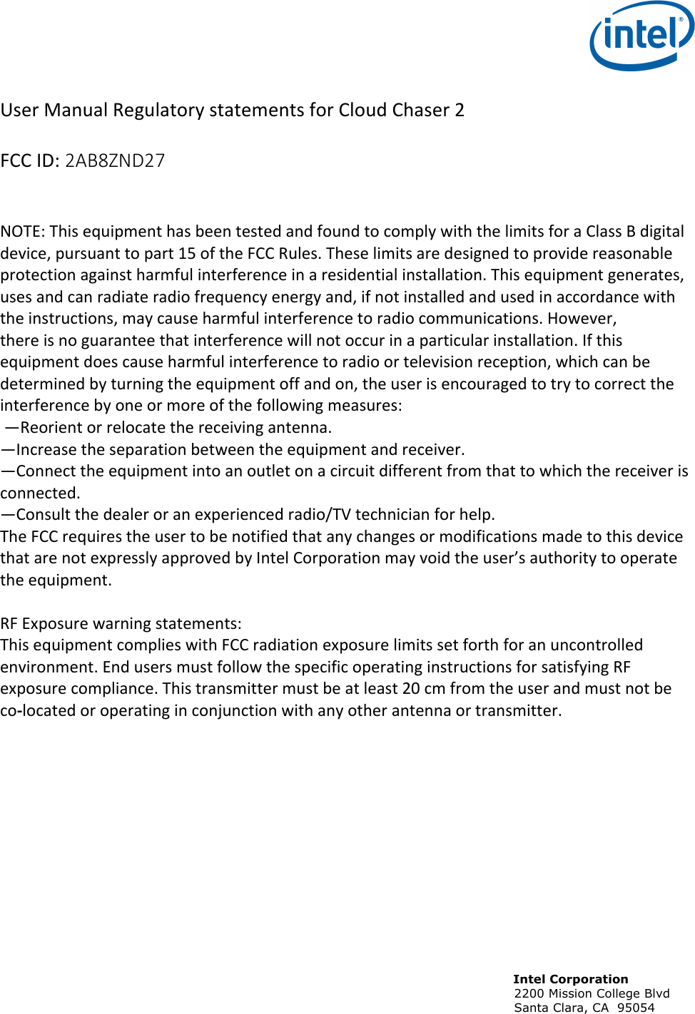                                                                                                                             Intel Corporation                                                                                                                            2200 Mission College Blvd                                                                                                                            Santa Clara, CA  95054  !User!Manual!Regulatory!statements!for!Cloud!Chaser!2!!FCC!ID:!2AB8ZND27!!!NOTE:!This!equipment!has!been!tested!and!found!to!comply!with!the!limits!for!a!Class!B!digital!device,!pursuant!to!part!15!of!the!FCC!Rules.!These!limits!are!designed!to!provide!reasonable!protection!against!harmful!interference!in!a!residential!installation.!This!equipment!generates,!uses!and!can!radiate!radio!frequency!energy!and,!if!not!installed!and!used!in!accordance!with!the!instructions,!may!cause!harmful!interference!to!radio!communications.!However,!there!is!no!guarantee!that!interference!will!not!occur!in!a!particular!installation.!If!this!equipment!does!cause!harmful!interference!to!radio!or!television!reception,!which!can!be!determined!by!turning!the!equipment!off!and!on,!the!user!is!encouraged!to!try!to!correct!the!interference!by!one!or!more!of!the!following!measures:!!—Reorient!or!relocate!the!receiving!antenna.!—Increase!the!separation!between!the!equipment!and!receiver.!—Connect!the!equipment!into!an!outlet!on!a!circuit!different!from!that!to!which!the!receiver!is!connected.!—Consult!the!dealer!or!an!experienced!radio/TV!technician!for!help.!The!FCC!requires!the!user!to!be!notified!that!any!changes!or!modifications!made!to!this!device!that!are!not!expressly!approved!by!Intel!Corporation!may!void!the!user’s!authority!to!operate!the!equipment.!!RF!Exposure!warning!statements:!This!equipment!complies!with!FCC!radiation!exposure!limits!set!forth!for!an!uncontrolled!environment.!End!users!must!follow!the!specific!operating!instructions!for!satisfying!RF!exposure!compliance.!This!transmitter!must!be!at!least!20!cm!from!the!user!and!must!not!be!co-located!or!operating!in!conjunction!with!any!other!antenna!or!transmitter.!!